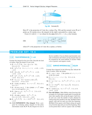 Here is the projection of S into the xy-plane (Fig. 250) and the normal vector N on S
points up. If it points down, the integral on the right is preceded by a minus sign.
From (11) with we obtain for the area A(S) of the formula
(12)
where is the projection of S into the xy-plane, as before.
R*
A(S) ⫽ 冮
R*
冮G
1 ⫹ a
0f
0x
b
2
⫹ a
0f
0y
b
2
dx dy
S: z ⫽ f(x, y)
G ⫽ 1
R*
450 CHAP. 10 Vector Integral Calculus. Integral Theorems
R*
x
y
N
S
z
Fig. 250. Formula (11)
1–10 FLUX INTEGRALS (3)
Evaluate the integral for the given data. Describe the kind
of surface. Show the details of your work.
1.
2.
3.
4.
5.
6.
7. the cylinder where
and
8.
9.
10.
11. CAS EXPERIMENT. Flux Integral. Write a pro-
gram for evaluating surface integrals (3) that prints
intermediate results (F, , the integral over one of
F • N
y ⭌ 0
0 ⬉ z ⬉ 8,
S: z ⫽ 42x2
⫹ y2
,
F ⫽ [y2
, x2
, z4
],
0 ⬉ y ⬉ 5, z ⭌ 0
0 ⬉ x ⬉ 112,
S: x2
⫹ z2
⫽ 4,
F ⫽ [0, sinh z, cosh x],
z ⭌ 0
y ⭌ 0,
2 ⬉ x ⬉ 5,
S: y2
⫹ z2
⫽ 1,
F ⫽ [tan xy, x, y],
0 ⬉ z ⬉ y
0 ⬉ y ⬉ p4
x ⫽ y2
,
S
F ⫽ [0, sin y, cos z],
0 ⬉ x ⬉ 1
0 ⬉ y ⬉ x,
S: z ⫽ x ⫹ y2
,
F ⫽ [cosh y, 0, sinh x],
⫺p ⬉ v ⬉ p
0 ⬉ u ⬉ 4,
S: r ⫽ [u cos v, u sin v, u2
],
F ⫽ [x, y, z],
0 ⬉ z ⬉ 2
y ⭌ 0,
x ⭌ 0,
S: x2
⫹ y2
⫽ 25,
F ⫽ [ey
, ⫺ez
, ex
],
z ⭌ 0
y ⭌ 0,
x ⭌ 0,
S: x2
⫹ y2
⫹ z2
⫽ 1,
F ⫽ [0, x, 0],
z ⭌ 0
y ⭌ 0,
S: x ⫹ y ⫹ z ⫽ 1, x ⭌ 0,
F ⫽ [ey
, ex
, 1],
⫺2 ⬉ v ⬉ 2
0 ⬉ u ⬉ 1.5,
S: r ⫽ [u, v, 3u ⫺ 2v],
F ⫽ [⫺x2
, y2
, 0],
冮S
F • n dA
the two variables). Can you obtain experimentally some
rules on functions and surfaces giving integrals that can
be evaluated by the usual methods of calculus? Make
a list of positive and negative results.
12–16 SURFACE INTEGRALS (6)
Evaluate these integrals for the following data. Indicate the
kind of surface. Show the details.
12. the portion of
in the first octant
13.
14.
15.
16.
17. Fun with Möbius. Make Möbius strips from long slim
rectangles R of grid paper (graph paper) by pasting the
short sides together after giving the paper a half-twist.
In each case count the number of parts obtained by
cutting along lines parallel to the edge. (a) Make R three
squares wide and cut until you reach the beginning.
(b) Make R four squares wide. Begin cutting one square
away from the edge until you reach the beginning. Then
cut the portion that is still two squares wide. (c) Make
y ⭌ 0
x ⭌ 0,
1 ⬉ z ⬉ 9,
S: z ⫽ x2
⫹ y2
,
G ⫽ arctan (yx),
⫺2 ⬉ v ⬉ 2
0 ⬉ u ⬉ 1,
S: r ⫽ [u, v, u3
],
G ⫽ (1 ⫹ 9xz)32
,
z ⫽ 0
y ⫽ 0,
S: x2
⫹ y2
⫹ z2
⫽ 1,
G ⫽ ax ⫹ by ⫹ cz,
0 ⬉ y ⬉ x
0 ⬉ x ⬉ p,
z ⫽ x ⫹ 2y,
G ⫽ x ⫹ y ⫹ z,
x ⫹ y ⫹ z ⫽ 1
S
G ⫽ cos x ⫹ sin x,
冮
S
冮G(r) dA
P R O B L E M S E T 1 0 . 6
c10-b.qxd 10/30/10 12:31 PM Page 450
 