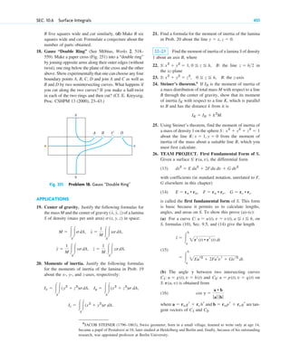 SEC. 10.6 Surface Integrals 451
R five squares wide and cut similarly. (d) Make R six
squares wide and cut. Formulate a conjecture about the
number of parts obtained.
18. Gauss “Double Ring” (See Möbius, Works 2, 518–
559). Make a paper cross (Fig. 251) into a “double ring”
by joining opposite arms along their outer edges (without
twist), one ring below the plane of the cross and the other
above. Show experimentally that one can choose any four
boundary points A, B, C, D and join A and C as well as
B and D by two nonintersecting curves. What happens if
you cut along the two curves? If you make a half-twist
in each of the two rings and then cut? (Cf. E. Kreyszig,
Proc. CSHPM 13 (2000), 23–43.)
21. Find a formula for the moment of inertia of the lamina
in Prob. 20 about the line
22–23 Find the moment of inertia of a lamina S of density
1 about an axis B, where
22. B: the line in
the xz-plane
23. B: the z-axis
24. Steiner’s theorem.6
If is the moment of inertia of
a mass distribution of total mass M with respect to a line
B through the center of gravity, show that its moment
of inertia with respect to a line K, which is parallel
to B and has the distance k from it is
25. Using Steiner’s theorem, find the moment of inertia of
a mass of density 1 on the sphere
about the line from the moment of
inertia of the mass about a suitable line B, which you
must first calculate.
26. TEAM PROJECT. First Fundamental Form of S.
Given a surface the differential form
(13)
with coefficients (in standard notation, unrelated to F,
G elsewhere in this chapter)
(14)
is called the first fundamental form of S. This form
is basic because it permits us to calculate lengths,
angles, and areas on S. To show this prove (a)–(c):
(a) For a curve on
S, formulas (10), Sec. 9.5, and (14) give the length
(15)
(b) The angle between two intersecting curves
and on
is obtained from
(16)
where and are tan-
gent vectors of and C2.
C1
b ⫽ rupr ⫹ rvqr
a ⫽ rugr ⫹ rvhr
cos g ⫽
a • b
ƒaƒ ƒ bƒ
S: r(u, v)
C2: u ⫽ p(t), v ⫽ q(t)
C1: u ⫽ g(t), v ⫽ h(t)
g
⫽ 冮
b
a
2Eur2
⫹ 2Furvr ⫹ Gvr2
dt.
l ⫽ 冮
b
a
2rr(t) • rr(t) dt
C: u ⫽ u(t), v ⫽ v(t), a ⬉ t ⬉ b,
E ⫽ ru • ru, F ⫽ ru • rv, G ⫽ rv • rv
ds2
⫽ E du2
⫹ 2Fdu dv ⫹ G dv2
S: r(u, v),
K: x ⫽ 1, y ⫽ 0
S: x2
⫹ y2
⫹ z2
⫽ 1
IK ⫽ IB ⫹ k2
M.
IK
IB
S: x2
⫹ y2
⫽ z2
, 0 ⬉ z ⬉ h,
z ⫽ h2
S: x2
⫹ y2
⫽ 1, 0 ⬉ z ⬉ h,
y ⫽ x, z ⫽ 0.
APPLICATIONS
19. Center of gravity. Justify the following formulas for
the mass M and the center of gravity of a lamina
S of density (mass per unit area) in space:
20. Moments of inertia. Justify the following formulas
for the moments of inertia of the lamina in Prob. 19
about the x-, y-, and z-axes, respectively:
Iz ⫽ 冮
S
冮(x2
⫹ y2
)s dA.
Iy ⫽ 冮
S
冮(x2
⫹ z2
)s dA,
Ix ⫽ 冮
S
冮(y2
⫹ z2
)sdA,
y ⫽
1
M 冮
S
冮ysdA, z ⫽
1
M 冮
S
冮zsdA.
M ⫽ 冮
S
冮sdA, x ⫽
1
M 冮
S
冮xsdA,
s(x, y, z)
(x, y, z)
A
b
b
a a
B C D
Fig. 251. Problem 18. Gauss “Double Ring”
6
JACOB STEINER (1796–1863), Swiss geometer, born in a small village, learned to write only at age 14,
became a pupil of Pestalozzi at 18, later studied at Heidelberg and Berlin and, finally, because of his outstanding
research, was appointed professor at Berlin University.
c10-b.qxd 10/30/10 12:31 PM Page 451
 