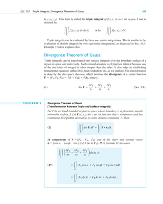 . This limit is called the triple integral of over the region T and is
denoted by
or by
Triple integrals can be evaluated by three successive integrations. This is similar to the
evaluation of double integrals by two successive integrations, as discussed in Sec. 10.3.
Example 1 below explains this.
Divergence Theorem of Gauss
Triple integrals can be transformed into surface integrals over the boundary surface of a
region in space and conversely. Such a transformation is of practical interest because one
of the two kinds of integral is often simpler than the other. It also helps in establishing
fundamental equations in fluid flow, heat conduction, etc., as we shall see. The transformation
is done by the divergence theorem, which involves the divergence of a vector function
, namely,
(1) (Sec. 9.8).
T H E O R E M 1 Divergence Theorem of Gauss
(Transformation Between Triple and Surface Integrals)
Let T be a closed bounded region in space whose boundary is a piecewise smooth
orientable surface S. Let be a vector function that is continuous and has
continuous first partial derivatives in some domain containing T. Then
(2)
In components of and of the outer unit normal vector
of S (as in Fig. 253), formula (2) becomes
(2*)
⫽ 冮冮
S
(F1 dy dz ⫹ F2 dz dx ⫹ F3 dx dy).
⫽ 冮冮
S
(F1 cos a ⫹ F2 cos b ⫹ F3 cos g) dA
冮冮冮
T
a
0F1
0x
⫹
0F2
0y
⫹
0F3
0z
b dx dy dz
n ⫽ [cos a, cos b, cos g]
F ⫽ [F1, F2, F3]
冮冮冮
T
div F dV ⫽ 冮冮
S
F • n dA.
F(x, y, z)
div F ⫽
0F1
0x
⫹
0F2
0y
⫹
0F3
0z
F ⫽ [F1, F2, F3] ⫽ F1i ⫹ F2j ⫹ F3k
冮冮冮
T
f(x, y, z) dV.
冮冮冮
T
f(x, y, z) dx dy dz
f(x, y, z)
(xk, yk, zk)
SEC. 10.7 Triple Integrals. Divergence Theorem of Gauss 453
c10-b.qxd 10/30/10 12:31 PM Page 453
 