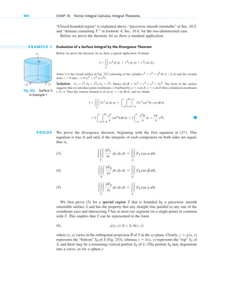 “Closed bounded region” is explained above, “piecewise smooth orientable” in Sec. 10.5,
and “domain containing T ” in footnote 4, Sec. 10.4, for the two-dimensional case.
Before we prove the theorem, let us show a standard application.
E X A M P L E 1 Evaluation of a Surface Integral by the Divergence Theorem
Before we prove the theorem, let us show a typical application. Evaluate
where S is the closed surface in Fig. 252 consisting of the cylinder and the circular
disks and .
Solution. . Hence . The form of the surface
suggests that we introduce polar coordinates r, defined by (thus cylindrical coordinates
r, , z). Then the volume element is , and we obtain
P R O O F We prove the divergence theorem, beginning with the first equation in (2*). This
equation is true if and only if the integrals of each component on both sides are equal;
that is,
(3)
(4)
(5)
We first prove (5) for a special region T that is bounded by a piecewise smooth
orientable surface S and has the property that any straight line parallel to any one of the
coordinate axes and intersecting T has at most one segment (or a single point) in common
with T. This implies that T can be represented in the form
(6)
where (x, y) varies in the orthogonal projection of T in the xy-plane. Clearly,
represents the “bottom” of S (Fig. 253), whereas represents the “top” of
S, and there may be a remaining vertical portion of S. (The portion may degenerate
into a curve, as for a sphere.)
S3
S3
S1
z ⫽ h(x, y)
S2
z ⫽ g(x, y)
R
g(x, y) ⬉ z ⬉ h(x, y)
冮冮冮
T
0F3
0z
dx dy dz ⫽ 冮冮
S
F3 cos g dA.
冮冮冮
T
0F2
0y
dx dy dz ⫽ 冮冮
S
F2 cos b dA,
冮冮冮
T
0F1
0x
dx dy dz ⫽ 冮冮
S
F1 cos a dA,
䊏
⫽ 5冮
b
z⫽0
冮
2p
u⫽0
a4
4
cos2
u du dz ⫽ 5冮
b
z⫽0
a4
p
4
dz ⫽
5p
4
a4
b.
I ⫽ 冮冮冮
T
5x
2
dx dy dz ⫽ 冮
b
z⫽0
冮
2p
u⫽0
冮
a
r⫽0
(5r
2
cos
2
u) r dr du dz
dx dy dz ⫽ r dr du dz
u
x ⫽ r cos u, y ⫽ r sin u
u
div F ⫽ 3x2
⫹ x2
⫹ x2
⫽ 5x2
F1 ⫽ x3
, F2 ⫽ x2
y, F3 ⫽ x2
z
z ⫽ b (x2
⫹ y2
⬉ a2
)
z ⫽ 0
x2
⫹ y2
⫽ a2
(0 ⬉ z ⬉ b)
I ⫽ 冮冮
S
(x3
dy dz ⫹ x 2
y dz dx ⫹ x 2
z dx dy)
454 CHAP. 10 Vector Integral Calculus. Integral Theorems
y
x
a a
b
z
Fig. 252. Surface S
in Example 1
c10-b.qxd 10/30/10 12:31 PM Page 454
 
