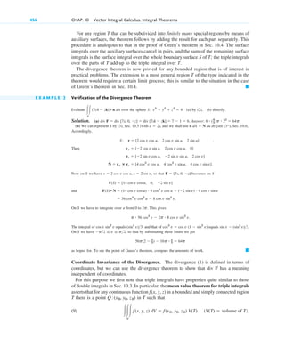 For any region T that can be subdivided into finitely many special regions by means of
auxiliary surfaces, the theorem follows by adding the result for each part separately. This
procedure is analogous to that in the proof of Green’s theorem in Sec. 10.4. The surface
integrals over the auxiliary surfaces cancel in pairs, and the sum of the remaining surface
integrals is the surface integral over the whole boundary surface S of T; the triple integrals
over the parts of T add up to the triple integral over T.
The divergence theorem is now proved for any bounded region that is of interest in
practical problems. The extension to a most general region T of the type indicated in the
theorem would require a certain limit process; this is similar to the situation in the case
of Green’s theorem in Sec. 10.4.
E X A M P L E 2 Verification of the Divergence Theorem
Evaluate over the sphere (a) by (2), (b) directly.
Solution. (a) Answer: .
(b) We can represent S by (3), Sec. 10.5 (with ), and we shall use [see (3*), Sec. 10.6].
Accordingly,
.
Then
Now on S we have , so that becomes on S
and
On S we have to integrate over u from . This gives
The integral of equals , and that of equals .
On S we have , so that by substituting these limits we get
as hoped for. To see the point of Gauss’s theorem, compare the amounts of work.
Coordinate Invariance of the Divergence. The divergence (1) is defined in terms of
coordinates, but we can use the divergence theorem to show that div F has a meaning
independent of coordinates.
For this purpose we first note that triple integrals have properties quite similar to those
of double integrals in Sec. 10.3. In particular, the mean value theorem for triple integrals
asserts that for any continuous function in a bounded and simply connected region
T there is a point in T such that
(9) (V(T) ⫽ volume of T).
冮冮冮
T
f(x, y, z) dV ⫽ f(x0, y0, z0) V(T)
Q:(x0, y0, z0)
f(x, y, z)
䊏
56p(2 ⫺ 2
3) ⫺ 16p ⴢ 2
3 ⫽ 64