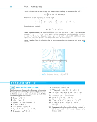 Test for exactness; you will get 1 on both sides of the exactness condition. By integration, using (4a),
Differentiate this with respect to y and use (4b) to get
Hence the general solution is
Setp 3. Particular solution. The initial condition gives Hence the
answer is Figure 18 shows several particular solutions obtained as level curves
of obtained by a CAS, a convenient way in cases in which it is impossible or difficult to cast a
solution into explicit form. Note the curve that (nearly) satisfies the initial condition.
Step 4. Checking. Check by substitution that the answer satisfies the given equation as well as the initial
condition. 䊏
u(x, y) ⫽ c,
ex
⫹ xy ⫹ eⴚy
⫽ 1 ⫹ e ⫽ 3.72.
u(0, ⫺1) ⫽ 1 ⫹ 0 ⫹ e ⫽ 3.72.
y(0) ⫽ ⫺1
u(x, y) ⫽ ex
⫹ xy ⫹ eⴚy
⫽ c.
k ⫽ eⴚy
⫹ c*.
dk
dy
⫽ ⫺eⴚy
,
0u
0y
⫽ x ⫹
dk
dy
⫽ N ⫽ x ⫺ eⴚy
,
u ⫽ 冮(ex
⫹ y) dx ⫽ ex
⫹ xy ⫹ k(y).
26 CHAP. 1 First-Order ODEs
y
x
0
–1
–2
–3
1
3
1 2 3
–1
–2
–3
2
Fig. 18. Particular solutions in Example 5
1–14 ODEs. INTEGRATING FACTORS
Test for exactness. If exact, solve. If not, use an integrating
factor as given or obtained by inspection or by the theorems
in the text. Also, if an initial condition is given, find the
corresponding particular solution.
1.
2.
3.
4.
5.
6.
7. 2x tan y dx ⫹ sec2
y dy ⫽ 0
3(y ⫹ 1) dx ⫽ 2x dy, (y ⫹ 1)xⴚ4
(x2
⫹ y2
) dx ⫺ 2xy dy ⫽ 0
e3u
(dr ⫹ 3r du) ⫽ 0
sin x cos y dx ⫹ cos x sin y dy ⫽ 0
x3
dx ⫹ y3
dy ⫽ 0
2xy dx ⫹ x2
dy ⫽ 0
8.
9.
10.
11. 2 cosh x cos y
12.
13.
14.
15. Exactness. Under what conditions for the constants a,
b, k, l is exact? Solve
the exact ODE.
(ax ⫹ by) dx ⫹ (kx ⫹ ly) dy ⫽ 0
F ⫽ xa
yb
(a ⫹ 1)y dx ⫹ (b ⫹ 1)x dy ⫽ 0, y(1) ⫽ 1,
eⴚy
dx ⫹ eⴚx
(⫺eⴚy
⫹ 1) dy ⫽ 0, F ⫽ ex⫹y
(2xy dx ⫹ dy)ex2
⫽ 0, y(0) ⫽ 2
dx ⫽ sinh x sin y dy
y dx ⫹ 3y ⫹ tan (x ⫹ y)4 dy ⫽ 0, cos (x ⫹ y)
e2x
(2 cos y dx ⫺ sin y dy) ⫽ 0, y(0) ⫽ 0
ex
(cos y dx ⫺ sin y dy) ⫽ 0
P R O B L E M S E T 1 . 4
c01.qxd 7/30/10 8:15 PM Page 26
 