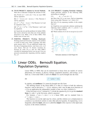16. TEAM PROJECT. Solution by Several Methods.
Show this as indicated. Compare the amount of work.
(a) as an exact ODE
and by separation.
(b) by Theorem 2
and by separation.
(c) by Theorem 1 or 2 and
by separation with
(d) by Theorems 1 and 2 and
by separation.
(e) Search the text and the problems for further ODEs
that can be solved by more than one of the methods
discussed so far. Make a list of these ODEs. Find
further cases of your own.
17. WRITING PROJECT. Working Backward.
Working backward from the solution to the problem
is useful in many areas. Euler, Lagrange, and other
great masters did it. To get additional insight into
the idea of integrating factors, start from a of
your choice, find destroy exactness by
division by some and see what ODE’s
solvable by integrating factors you can get. Can you
proceed systematically, beginning with the simplest
F(x, y)?
F(x, y),
du ⫽ 0,
u(x, y)
3x2
y dx ⫹ 4x3
dy ⫽ 0
v ⫽ y>x.
(x2
⫹ y2
) dx ⫺ 2xy dy ⫽ 0
(1 ⫹ 2x) cos y dx ⫹ dy>cos y ⫽ 0
ey
(sinh x dx ⫹ cosh x dy) ⫽ 0
SEC. 1.5 Linear ODEs. Bernoulli Equation. Population Dynamics 27
y
x
0
4π
2π
–1
–2
–3
1
2
3
3π
π
Particular solutions in CAS Project 18
18. CAS PROJECT. Graphing Particular Solutions.
Graph particular solutions of the following ODE,
proceeding as explained.
(21)
(a) Show that (21) is not exact. Find an integrating
factor using either Theorem 1 or 2. Solve (21).
(b) Solve (21) by separating variables. Is this simpler
than (a)?
(c) Graph the seven particular solutions satisfying the
following initial conditions
(see figure below).
(d) Which solution of (21) do we not get in (a) or (b)?
⫾2
3, ⫾1
y(p>2) ⫽ ⫾1
2,
y(0) ⫽ 1,
dy ⫺ y2
sin x dx ⫽ 0.
1.5 Linear ODEs. Bernoulli Equation.
Population Dynamics
Linear ODEs or ODEs that can be transformed to linear form are models of various
phenomena, for instance, in physics, biology, population dynamics, and ecology, as we
shall see. A first-order ODE is said to be linear if it can be brought into the form
(1)
by algebra, and nonlinear if it cannot be brought into this form.
The defining feature of the linear ODE (1) is that it is linear in both the unknown
function y and its derivative whereas p and r may be any given functions of
x. If in an application the independent variable is time, we write t instead of x.
If the first term is (instead of ), divide the equation by to get the standard
form (1), with as the first term, which is practical.
For instance, is a linear ODE, and its standard form is
The function on the right may be a force, and the solution a displacement in
a motion or an electrical current or some other physical quantity. In engineering, is
frequently called the input, and is called the output or the response to the input (and,
if given, to the initial condition).
y(x)
r(x)
y(x)
r(x)
yr ⫹ y tan x ⫽ x sec x.
yr cos x ⫹ y sin x ⫽ x
yr
f(x)
yr
f(x)yr
yr ⫽ dy>dx,
yr ⫹ p(x)y ⫽ r(x),
c01.qxd 7/30/10 8:15 PM Page 27
 