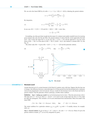 30 CHAP. 1 First-Order ODEs
We can solve this linear ODE by (4) with obtaining the general solution
By integration,
(7)
In our case, and thus,
In modeling, one often gets better insight into the nature of a solution (and smaller roundoff errors) by inserting
given numeric data only near the end. Here, the general solution (7) shows that the current approaches the limit
faster the larger is, in our case, and the approach is very fast, from
below if or from above if If the solution is constant (48/11 A). See
Fig. 19.
The initial value gives and the particular solution
(8)
䊏
I ⫽
E
R
(1 ⫺ eⴚ(R>L)t
), thus I ⫽
48
11
(1 ⫺ eⴚ110t
).
c ⫽ ⫺E>R
I(0) ⫽ E>R ⫹ c ⫽ 0,
I(0) ⫽ 0
I(0) ⫽ 48>11,
I(0) ⬎ 48>11.
I(0) ⬍ 48>11
R>L ⫽ 11>0.1 ⫽ 110,
R>L
E>R ⫽ 48>11
I ⫽ 48
11 ⫹ ceⴚ110t
.
E(t) ⫽ 48>0.1 ⫽ 480 ⫽ const;
R>L ⫽ 11>0.1 ⫽ 110
I ⫽ eⴚ(R>L)t
a
E
L
e1R>L2t
R>L
⫹ cb ⫽
E
R
⫹ ceⴚ(R>L)t
.
I ⫽ eⴚ(R>L)t
a 冮e(R>L)t E(t)
L
dt ⫹ cb.
x ⫽ t, y ⫽ I, p ⫽ R>L, h ⫽ (R>L)t,
Fig. 19. RL-circuit
E X A M P L E 3 Hormone Level
Assume that the level of a certain hormone in the blood of a patient varies with time. Suppose that the time rate
of change is the difference between a sinusoidal input of a 24-hour period from the thyroid gland and a continuous
removal rate proportional to the level present. Set up a model for the hormone level in the blood and find its
general solution. Find the particular solution satisfying a suitable initial condition.
Solution. Step 1. Setting up a model. Let be the hormone level at time t. Then the removal rate is
The input rate is where and A is the average input rate; here to make
the input rate nonnegative. The constants A, B, K can be determined from measurements. Hence the model is the
linear ODE
The initial condition for a particular solution is with suitably chosen, for example,
6:00 A.M.
Step 2. General solution. In (4) we have and Hence (4) gives the
general solution (evaluate by integration by parts)
兰eKt
cos vt dt
r ⫽ A ⫹ B cos vt.
p ⫽ K ⫽ const, h ⫽ Kt,
t ⫽ 0
ypart(0) ⫽ y0
ypart
yr(t) ⫽ In ⫺ Out ⫽ A ⫹ B cos vt ⫺ Ky(t), thus yr ⫹ Ky ⫽ A ⫹ B cos vt.
A ⭌ B
v ⫽ 2p>24 ⫽ p>12
A ⫹ B cos vt,
Ky(t).
y(t)
L = 0.1 H
Circuit Current I(t)
I(t)
E = 48 V
R = 11 ⍀
0.01 0.02 0.03 0.04 0.05 t
2
4
6
8
0
c01.qxd 7/30/10 8:15 PM Page 30
 