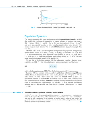 SEC. 1.5 Linear ODEs. Bernoulli Equation. Population Dynamics 33
Fig. 21. Logistic population model. Curves (9) in Example 4 with A>B ⫽ 4
1 2 3 4
Population y
Time t
2
0
= 4
6
8
A
B
Population Dynamics
The logistic equation (11) plays an important role in population dynamics, a field
that models the evolution of populations of plants, animals, or humans over time t.
If then (11) is In this case its solution (12) is
and gives exponential growth, as for a small population in a large country (the
United States in early times!). This is called Malthus’s law. (See also Example 3 in
Sec. 1.1.)
The term in (11) is a “braking term” that prevents the population from growing
without bound. Indeed, if we write we see that if then
so that an initially small population keeps growing as long as But if
then and the population is decreasing as long as The limit
is the same in both cases, namely, See Fig. 21.
We see that in the logistic equation (11) the independent variable t does not occur
explicitly. An ODE in which t does not occur explicitly is of the form
(13)
and is called an autonomous ODE. Thus the logistic equation (11) is autonomous.
Equation (13) has constant solutions, called equilibrium solutions or equilibrium
points. These are determined by the zeros of because gives by
(13); hence These zeros are known as critical points of (13). An
equilibrium solution is called stable if solutions close to it for some t remain close
to it for all further t. It is called unstable if solutions initially close to it do not remain
close to it as t increases. For instance, in Fig. 21 is an unstable equilibrium
solution, and is a stable one. Note that (11) has the critical points and
E X A M P L E 5 Stable and Unstable Equilibrium Solutions. “Phase Line Plot”
The ODE has the stable equilibrium solution and the unstable as the direction
field in Fig. 22 suggests. The values and are the zeros of the parabola in the figure.
Now, since the ODE is autonomous, we can “condense” the direction field to a “phase line plot” giving and
and the direction (upward or downward) of the arrows in the field, and thus giving information about the
stability or instability of the equilibrium solutions. 䊏
y2,
y1
f(y) ⫽ (y ⫺ 1)(y ⫺ 2)
y2
y1
y2 ⫽ 2,
y1 ⫽ 1
yr ⫽ (y ⫺ 1)(y ⫺ 2)
y ⫽ A>B.
y ⫽ 0
y ⫽ 4
y ⫽ 0
y ⫽ const.
yr ⫽ 0
f(y) ⫽ 0
f(y),
yr ⫽ f(y)
yr ⫽ f(t, y)
A>B.
y ⬎ A>B.
yr ⬍ 0
y ⬎ A>B,
y ⬍ A>B.
yr ⬎ 0,
y ⬍ A>B,
yr ⫽ Ay31 ⫺ (B>A)y4,
⫺By2
y ⫽ (1>c)eAt
yr ⫽ dy>dt ⫽ Ay.
B ⫽ 0,
c01.qxd 7/30/10 8:15 PM Page 33
 