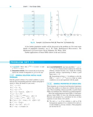 34 CHAP. 1 First-Order ODEs
y(x)
x
0 2
–2
(a)
y1 y2
y1
y2
y1
y2
(b) (c)
1
–1
1.0
2.0
0.5
1.5
2.5
3.0
y
x
0 2.0 2.5 3.0
0.5 1.0 1.5
1.0
0.5
1.5
2.0
Fig. 22. Example 5. (A) Direction field. (B) “Phase line”. (C) Parabola f(y)
A few further population models will be discussed in the problem set. For some more
details of population dynamics, see C. W. Clark. Mathematical Bioeconomics: The
Mathematics of Conservation 3rd ed. Hoboken, NJ, Wiley, 2010.
Further applications of linear ODEs follow in the next section.
1. CAUTION! Show that and
2. Integration constant. Give a reason why in (4) you may
choose the constant of integration in to be zero.
3–13 GENERAL SOLUTION. INITIAL VALUE
PROBLEMS
Find the general solution. If an initial condition is given,
find also the corresponding particular solution and graph or
sketch it. (Show the details of your work.)
3.
4.
5.
6.
7.
8.
9.
10.
11.
12.
13. yr ⫽ 6(y ⫺ 2.5)tanh 1.5x
xyr ⫹ 4y ⫽ 8x4
, y(1) ⫽ 2
yr ⫽ (y ⫺ 2) cot x
yr cos x ⫹ (3y ⫺ 1) sec x ⫽ 0, y(1
4p) ⫽ 4>3
yr ⫹ y sin x ⫽ ecos x
, y(0) ⫽ ⫺2.5
yr ⫹ y tan x ⫽ eⴚ0.01x
cos x, y(0) ⫽ 0
xyr ⫽ 2y ⫹ x3
ex
yr ⫹ 2y ⫽ 4 cos 2x, y(1
4p) ⫽ 3
yr ⫹ ky ⫽ eⴚkx
yr ⫽ 2y ⫺ 4x
yr ⫺ y ⫽ 5.2
兰p dx
eⴚln(sec x)
⫽ cos x.
eⴚln x
⫽ 1>x (not ⫺x) 14. CAS EXPERIMENT. (a) Solve the ODE
Find an initial condition for which the
arbitrary constant becomes zero. Graph the resulting
particular solution, experimenting to obtain a good
figure near
(b) Generalizing (a) from to arbitrary n, solve the
ODE Find an initial
condition as in (a) and experiment with the graph.
15–20 GENERAL PROPERTIES OF LINEAR ODEs
These properties are of practical and theoretical importance
because they enable us to obtain new solutions from given
ones. Thus in modeling, whenever possible, we prefer linear
ODEs over nonlinear ones, which have no similar properties.
Show that nonhomogeneous linear ODEs (1) and homo-
geneous linear ODEs (2) have the following properties.
Illustrate each property by a calculation for two or three
equations of your choice. Give proofs.
15. The sum of two solutions and of the
homogeneous equation (2) is a solution of (2), and so is
a scalar multiple for any constant a. These properties
are not true for (1)!
ay1
y2
y1
y1 ⫹ y2
yr ⫺ ny>x ⫽ ⫺xnⴚ2
cos (1>x).
n ⫽ 1
x ⫽ 0.
⫺xⴚ1
cos (1>x).
yr ⫺ y>x ⫽
P R O B L E M S E T 1 . 5
c01.qxd 7/30/10 8:15 PM Page 34
 