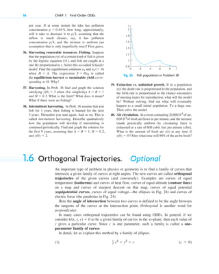 36 CHAP. 1 First-Order ODEs
per year. If at some instant the lake has pollution
concentration how long, approximately,
will it take to decrease it to p 2, assuming that the
inflow is much cleaner, say, it has pollution
concentration p 4, and the mixture is uniform (an
assumption that is only imperfectly true)? First guess.
36. Harvesting renewable resources. Fishing. Suppose
that the population of a certain kind of fish is given
by the logistic equation (11), and fish are caught at a
rate Hy proportional to y. Solve this so-called Schaefer
model. Find the equilibrium solutions and
when The expression is called
the equilibrium harvest or sustainable yield corre-
sponding to H. Why?
37. Harvesting. In Prob. 36 find and graph the solution
satisfying when (for simplicity)
and What is the limit? What does it mean?
What if there were no fishing?
38. Intermittent harvesting. In Prob. 36 assume that you
fish for 3 years, then fishing is banned for the next
3 years. Thereafter you start again. And so on. This is
called intermittent harvesting. Describe qualitatively
how the population will develop if intermitting is
continued periodically. Find and graph the solution for
the first 9 years, assuming that
and y(0) ⫽ 2.
A ⫽ B ⫽ 1, H ⫽ 0.2,
H ⫽ 0.2.
A ⫽ B ⫽ 1
y(0) ⫽ 2
Y ⫽ Hy2
H ⬍ A.
y2 (⬎ 0)
y1
y(t)
>
>
p ⫽ 0.04%,
39. Extinction vs. unlimited growth. If in a population
the death rate is proportional to the population, and
the birth rate is proportional to the chance encounters
of meeting mates for reproduction, what will the model
be? Without solving, find out what will eventually
happen to a small initial population. To a large one.
Then solve the model.
40. Air circulation. In a room containing of air,
of fresh air flows in per minute, and the mixture
(made practically uniform by circulating fans) is
exhausted at a rate of 600 cubic feet per minute (cfm).
What is the amount of fresh air at any time if
After what time will 90% of the air be fresh?
y(0) ⫽ 0?
y(t)
600 ft3
20,000 ft3
y(t)
Fig. 23. Fish population in Problem 38
0.8
1
1.2
1.4
1.6
1.8
2
2 4 6 8
0 t
y
1.6 Orthogonal Trajectories. Optional
An important type of problem in physics or geometry is to find a family of curves that
intersects a given family of curves at right angles. The new curves are called orthogonal
trajectories of the given curves (and conversely). Examples are curves of equal
temperature (isotherms) and curves of heat flow, curves of equal altitude (contour lines)
on a map and curves of steepest descent on that map, curves of equal potential
(equipotential curves, curves of equal voltage—the ellipses in Fig. 24) and curves of
electric force (the parabolas in Fig. 24).
Here the angle of intersection between two curves is defined to be the angle between
the tangents of the curves at the intersection point. Orthogonal is another word for
perpendicular.
In many cases orthogonal trajectories can be found using ODEs. In general, if we
consider to be a given family of curves in the xy-plane, then each value of
c gives a particular curve. Since c is one parameter, such a family is called a one-
parameter family of curves.
In detail, let us explain this method by a family of ellipses
(1) (c ⬎ 0)
1
2 x2
⫹ y2
⫽ c
G(x, y, c) ⫽ 0
c01.qxd 7/30/10 8:15 PM Page 36
 