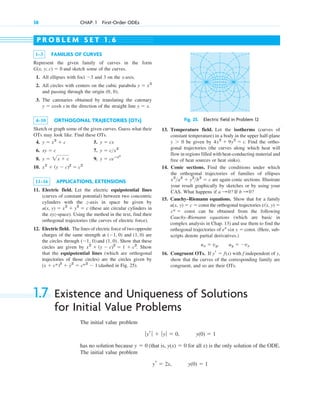 38 CHAP. 1 First-Order ODEs
1–3 FAMILIES OF CURVES
Represent the given family of curves in the form
and sketch some of the curves.
1. All ellipses with foci and 3 on the x-axis.
2. All circles with centers on the cubic parabola
and passing through the origin
3. The catenaries obtained by translating the catenary
in the direction of the straight line .
4–10 ORTHOGONAL TRAJECTORIES (OTs)
Sketch or graph some of the given curves. Guess what their
OTs may look like. Find these OTs.
4. 5.
6. 7.
8. 9.
10.
11–16 APPLICATIONS, EXTENSIONS
11. Electric field. Let the electric equipotential lines
(curves of constant potential) between two concentric
cylinders with the z-axis in space be given by
(these are circular cylinders in
the xyz-space). Using the method in the text, find their
orthogonal trajectories (the curves of electric force).
12. Electric field. The lines of electric force of two opposite
charges of the same strength at and are
the circles through and . Show that these
circles are given by . Show
that the equipotential lines (which are orthogonal
trajectories of those circles) are the circles given by
(dashed in Fig. 25).
(x ⫹ c*)2
⫹ y
苲2
⫽ c*2
⫺ 1
x2
⫹ (y ⫺ c)2
⫽ 1 ⫹ c2
(1, 0)
(⫺1, 0)
(1, 0)
(⫺1, 0)
u(x, y) ⫽ x2
⫹ y2
⫽ c
x2
⫹ (y ⫺ c)2
⫽ c2
y ⫽ ceⴚx2
y ⫽ 2x ⫹ c
y ⫽ c>x2
xy ⫽ c
y ⫽ cx
y ⫽ x2
⫹ c
y ⫽ x
y ⫽ cosh x
(0, 0).
y ⫽ x3
⫺3
G(x, y; c) ⫽ 0
P R O B L E M S E T 1 . 6
Fig. 25. Electric field in Problem 12
13. Temperature field. Let the isotherms (curves of
constant temperature) in a body in the upper half-plane
be given by . Find the ortho-
gonal trajectories (the curves along which heat will
flow in regions filled with heat-conducting material and
free of heat sources or heat sinks).
14. Conic sections. Find the conditions under which
the orthogonal trajectories of families of ellipses
are again conic sections. Illustrate
your result graphically by sketches or by using your
CAS. What happens if If
15. Cauchy–Riemann equations. Show that for a family
const the orthogonal trajectories
const can be obtained from the following
Cauchy–Riemann equations (which are basic in
complex analysis in Chap. 13) and use them to find the
orthogonal trajectories of const. (Here, sub-
scripts denote partial derivatives.)
16. Congruent OTs. If with f independent of y,
show that the curves of the corresponding family are
congruent, and so are their OTs.
yr ⫽ f(x)
uy ⫽ ⫺vx
ux ⫽ vy,
ex
sin y ⫽
c* ⫽
v(x, y) ⫽
u(x, y) ⫽ c ⫽
b : 0?
a : 0?
x2
>a2
⫹ y2
>b2
⫽ c
4x2
⫹ 9y2
⫽ c
y ⬎ 0
1.7 Existence and Uniqueness of Solutions
for Initial Value Problems
The initial value problem
has no solution because (that is, for all x) is the only solution of the ODE.
The initial value problem
y(0) ⫽ 1
yr ⫽ 2x,
y(x) ⫽ 0
y ⫽ 0
y(0) ⫽ 1
ƒyr ƒ ⫹ ƒyƒ ⫽ 0,
c01.qxd 7/30/10 8:15 PM Page 38
 