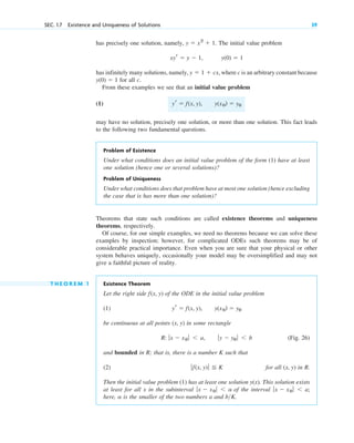 SEC. 1.7 Existence and Uniqueness of Solutions 39
Theorems that state such conditions are called existence theorems and uniqueness
theorems, respectively.
Of course, for our simple examples, we need no theorems because we can solve these
examples by inspection; however, for complicated ODEs such theorems may be of
considerable practical importance. Even when you are sure that your physical or other
system behaves uniquely, occasionally your model may be oversimplified and may not
give a faithful picture of reality.
T H E O R E M 1 Existence Theorem
Let the right side of the ODE in the initial value problem
(1)
be continuous at all points in some rectangle
(Fig. 26)
and bounded in R; that is, there is a number K such that
(2) for all in R.
Then the initial value problem (1) has at least one solution . This solution exists
at least for all x in the subinterval of the interval
here, is the smaller of the two numbers a and b K.
>
a
ƒx ⫺ x0 ƒ ⬍ a;
ƒx ⫺ x0 ƒ ⬍ a
y(x)
(x, y)
ƒf(x, y) ƒ ⬉ K
ƒy ⫺ y0 ƒ ⬍ b
R: ƒx ⫺ x0 ƒ ⬍ a,
(x, y)
y(x0) ⫽ y0
yr ⫽ f(x, y),
f(x, y)
has precisely one solution, namely, The initial value problem
has infinitely many solutions, namely, where c is an arbitrary constant because
for all c.
From these examples we see that an initial value problem
(1)
may have no solution, precisely one solution, or more than one solution. This fact leads
to the following two fundamental questions.
Problem of Existence
Under what conditions does an initial value problem of the form (1) have at least
one solution (hence one or several solutions)?
Problem of Uniqueness
Under what conditions does that problem have at most one solution (hence excluding
the case that is has more than one solution)?
y(x0) ⫽ y0
yr ⫽ f(x, y),
y(0) ⫽ 1
y ⫽ 1 ⫹ cx,
y(0) ⫽ 1
xyr ⫽ y ⫺ 1,
y ⫽ x2
⫹ 1.
c01.qxd 7/30/10 8:15 PM Page 39
 