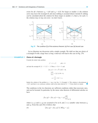 and take the rectangle Then , and
Indeed, the solution of the problem is (see Sec. 1.3, Example 1). This solution is discontinuous at
, and there is no continuous solution valid in the entire interval from which we started.
The conditions in the two theorems are sufficient conditions rather than necessary ones,
and can be lessened. In particular, by the mean value theorem of differential calculus we
have
where and are assumed to be in R, and is a suitable value between
and . From this and (3b) it follows that
(4) ƒ f(x, y2) ⫺ f(x, y1)ƒ ⬉ Mƒy2 ⫺ y1 ƒ.
y2
y1
y
苲
(x, y2)
(x, y1)
f(x, y2) ⫺ f(x, y1) ⫽ (y2 ⫺ y1)
0f
0y
`
y⫽y
苲
䊏
ƒ xƒ ⬍ 5
⫾p>2
y ⫽ tan x
a ⫽
b
K
⫽ 0.3 ⬍ a.
`
0f
0y
` ⫽ 2ƒ yƒ ⬉ M ⫽ 6,
ƒ f(x, y)ƒ ⫽ ƒ1 ⫹ y2
ƒ ⬉ K ⫽ 10,
a ⫽ 5, b ⫽ 3
R; ƒ xƒ ⬍ 5, ƒyƒ ⬍ 3.
SEC. 1.7 Existence and Uniqueness of Solutions 41
y y
x
y0
+ b
l1
l2
x0
(a)
y0
y0
– b
R
x
y0
+ b
l1
l2
x0
(b)
y0
y0
– b
R
a a
= a = a
α α
α α
Let us illustrate our discussion with a simple example. We shall see that our choice of
a rectangle R with a large base (a long x-interval) will lead to the case in Fig. 27b.
E X A M P L E 1 Choice of a Rectangle
Consider the initial value problem
y(0) ⫽ 0
yr ⫽ 1 ⫹ y2
,
exists for all x between and . For larger or smaller x’s the solution
curve may leave the rectangle R, and since nothing is assumed about f outside R, nothing
can be concluded about the solution for those larger or amaller x’s; that is, for such x’s
the solution may or may not exist—we don’t know.
x0 ⫹ b>K
x0 ⫺ b>K
Fig. 27. The condition (2) of the existence theorem. (a) First case. (b) Second case
c01.qxd 7/30/10 8:15 PM Page 41
 