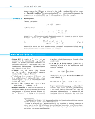 42 CHAP. 1 First-Order ODEs
9
RUDOLF LIPSCHITZ (1832–1903), German mathematician. Lipschitz and similar conditions are important
in modern theories, for instance, in partial differential equations.
10
EMILE PICARD (1856–1941). French mathematician, also known for his important contributions to
complex analysis (see Sec. 16.2 for his famous theorem). Picard used his method to prove Theorems 1 and 2
as well as the convergence of the sequence (7) to the solution of (1). In precomputer times, the iteration was of
little practical value because of the integrations.
It can be shown that (3b) may be replaced by the weaker condition (4), which is known
as a Lipschitz condition.9
However, continuity of is not enough to guarantee the
uniqueness of the solution. This may be illustrated by the following example.
E X A M P L E 2 Nonuniqueness
The initial value problem
has the two solutions
and
although is continuous for all y. The Lipschitz condition (4) is violated in any region that includes
the line , because for and positive we have
(5)
and this can be made as large as we please by choosing sufficiently small, whereas (4) requires that the
quotient on the left side of (5) should not exceed a fixed constant M. 䊏
y2
(2y2 ⬎ 0)
ƒ f(x, y2) ⫺ f(x, y1)ƒ
ƒ y2 ⫺ y1 ƒ
⫽
2y2
y2
⫽
1
2y2
,
y2
y1 ⫽ 0
y ⫽ 0
f(x, y) ⫽ 2 ƒyƒ
y* ⫽ e
x2
>4 if x ⭌ 0
⫺x2
>4 if x ⬍ 0
y ⫽ 0
y(0) ⫽ 0
yr ⫽ 2 ƒ yƒ.
f(x, y)
1. Linear ODE. If p and r in are
continuous for all x in an interval show
that in this ODE satisfies the conditions of our
present theorems, so that a corresponding initial value
problem has a unique solution. Do you actually need
these theorems for this ODE?
2. Existence? Does the initial value problem
have a solution? Does your
result contradict our present theorems?
3. Vertical strip. If the assumptions of Theorems 1 and
2 are satisfied not merely in a rectangle but in a vertical
infinite strip in what interval will the
solution of (1) exist?
4. Change of initial condition. What happens in Prob.
2 if you replace with
5. Length of x-interval. In most cases the solution of an
initial value problem (1) exists in an x-interval larger than
that guaranteed by the present theorems. Show this fact
for by finding the best possible a
yr ⫽ 2y2
, y(1) ⫽ 1
y(2) ⫽ k?
y(2) ⫽ 1
ƒx ⫺ x0 ƒ ⬍ a,
(x ⫺ 2)yr ⫽ y, y(2) ⫽ 1
f(x, y)
ƒx ⫺ x0 ƒ ⱕ a,
yr ⫹ p(x)y ⫽ r(x) (choosing b optimally) and comparing the result with the
actual solution.
6. CAS PROJECT. Picard Iteration. (a) Show that by
integrating the ODE in (1) and observing the initial
condition you obtain
(6)
This form (6) of (1) suggests Picard’s Iteration Method10
which is defined by
(7)
It gives approximations of the unknown
solution y of (1). Indeed, you obtain by substituting
on the right and integrating—this is the first
step—then by substituting on the right and
integrating—this is the second step—and so on. Write
y ⫽ y1
y2
y ⫽ y0
y1
y1, y2, y3, . . .
yn(x) ⫽ y0 ⫹ 冮
x
x0
f(t, ynⴚ1(t) dt, n ⫽ 1, 2, Á .
y(x) ⫽ y0 ⫹ 冮
x
x0
f(t, y(t))dt.
P R O B L E M S E T 1 . 7
c01.qxd 7/30/10 8:15 PM Page 42
 
