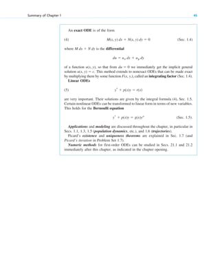An exact ODE is of the form
(4) (Sec. 1.4)
where is the differential
of a function so that from we immediately get the implicit general
solution This method extends to nonexact ODEs that can be made exact
by multiplying them by some function called an integrating factor (Sec. 1.4).
Linear ODEs
(5)
are very important. Their solutions are given by the integral formula (4), Sec. 1.5.
Certain nonlinear ODEs can be transformed to linear form in terms of new variables.
This holds for the Bernoulli equation
(Sec. 1.5).
Applications and modeling are discussed throughout the chapter, in particular in
Secs. 1.1, 1.3, 1.5 (population dynamics, etc.), and 1.6 (trajectories).
Picard’s existence and uniqueness theorems are explained in Sec. 1.7 (and
Picard’s iteration in Problem Set 1.7).
Numeric methods for first-order ODEs can be studied in Secs. 21.1 and 21.2
immediately after this chapter, as indicated in the chapter opening.
yr ⫹ p(x)y ⫽ g(x)ya
yr ⫹ p(x)y ⫽ r(x)
F(x, y,),
u(x, y) ⫽ c.
du ⫽ 0
u(x, y),
du ⫽ ux dx ⫹ uy dy
M dx ⫹ N dy
M(x, y) dx ⫹ N(x, y) dy ⫽ 0
Summary of Chapter 1 45
c01.qxd 7/30/10 8:15 PM Page 45
 