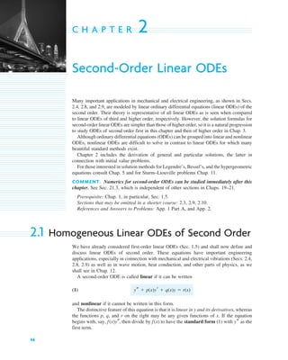 46
C H A P T E R 2
Second-Order Linear ODEs
Many important applications in mechanical and electrical engineering, as shown in Secs.
2.4, 2.8, and 2.9, are modeled by linear ordinary differential equations (linear ODEs) of the
second order. Their theory is representative of all linear ODEs as is seen when compared
to linear ODEs of third and higher order, respectively. However, the solution formulas for
second-order linear ODEs are simpler than those of higher order, so it is a natural progression
to study ODEs of second order first in this chapter and then of higher order in Chap. 3.
Although ordinary differential equations (ODEs) can be grouped into linear and nonlinear
ODEs, nonlinear ODEs are difficult to solve in contrast to linear ODEs for which many
beautiful standard methods exist.
Chapter 2 includes the derivation of general and particular solutions, the latter in
connection with initial value problems.
For those interested in solution methods for Legendre’s, Bessel’s, and the hypergeometric
equations consult Chap. 5 and for Sturm–Liouville problems Chap. 11.
COMMENT. Numerics for second-order ODEs can be studied immediately after this
chapter. See Sec. 21.3, which is independent of other sections in Chaps. 19–21.
Prerequisite: Chap. 1, in particular, Sec. 1.5.
Sections that may be omitted in a shorter course: 2.3, 2.9, 2.10.
References and Answers to Problems: App. 1 Part A, and App. 2.
2.1 Homogeneous Linear ODEs of Second Order
We have already considered first-order linear ODEs (Sec. 1.5) and shall now define and
discuss linear ODEs of second order. These equations have important engineering
applications, especially in connection with mechanical and electrical vibrations (Secs. 2.4,
2.8, 2.9) as well as in wave motion, heat conduction, and other parts of physics, as we
shall see in Chap. 12.
A second-order ODE is called linear if it can be written
(1)
and nonlinear if it cannot be written in this form.
The distinctive feature of this equation is that it is linear in y and its derivatives, whereas
the functions p, q, and r on the right may be any given functions of x. If the equation
begins with, say, then divide by to have the standard form (1) with as the
first term.
ys
f(x)
f(x)ys,
ys  p(x)yr  q(x)y  r(x)
c02.qxd 10/27/10 6:06 PM Page 46
 