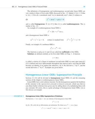 The definitions of homogeneous and nonhomogenous second-order linear ODEs are
very similar to those of first-order ODEs discussed in Sec. 1.5. Indeed, if (that
is, for all x considered; read “ is identically zero”), then (1) reduces to
(2)
and is called homogeneous. If then (1) is called nonhomogeneous. This is
similar to Sec. 1.5.
An example of a nonhomogeneous linear ODE is
and a homogeneous linear ODE is
written in standard form .
Finally, an example of a nonlinear ODE is
.
The functions p and q in (1) and (2) are called the coefficients of the ODEs.
Solutions are defined similarly as for first-order ODEs in Chap. 1. A function
is called a solution of a (linear or nonlinear) second-order ODE on some open interval I
if h is defined and twice differentiable throughout that interval and is such that the ODE
becomes an identity if we replace the unknown y by h, the derivative by , and the
second derivative by . Examples are given below.
Homogeneous Linear ODEs: Superposition Principle
Sections 2.1–2.6 will be devoted to homogeneous linear ODEs (2) and the remaining
sections of the chapter to nonhomogeneous linear ODEs.
Linear ODEs have a rich solution structure. For the homogeneous equation the backbone
of this structure is the superposition principle or linearity principle, which says that we
can obtain further solutions from given ones by adding them or by multiplying them with
any constants. Of course, this is a great advantage of homogeneous linear ODEs. Let us
first discuss an example.
E X A M P L E 1 Homogeneous Linear ODEs: Superposition of Solutions
The functions and are solutions of the homogeneous linear ODE
for all x. We verify this by differentiation and substitution. We obtain ; hence
ys  y  (cos x)s  cos x  cos x  cos x  0.
(cos x)s  cos x
ys  y  0
y  sin x
y  cos x
hs
ys
hr
yr
y  h(x)
ysy  yr2
 0
ys 
1
x yr  y  0
xys  yr  xy  0,
ys  25y  eⴚx
cos x,
r(x) [ 0,
ys  p(x)yr  q(x)y  0
r(x)
r(x)  0
r(x) ⬅ 0
SEC. 2.1 Homogeneous Linear ODEs of Second Order 47
c02.qxd 10/27/10 6:06 PM Page 47
 