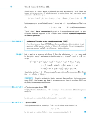 Similarly for (verify!). We can go an important step further. We multiply by any constant, for
instance, 4.7, and by, say, , and take the sum of the results, claiming that it is a solution. Indeed,
differentiation and substitution gives
In this example we have obtained from and a function of the form
(3) ( arbitrary constants).
This is called a linear combination of and . In terms of this concept we can now
formulate the result suggested by our example, often called the superposition principle
or linearity principle.
T H E O R E M 1 Fundamental Theorem for the Homogeneous Linear ODE (2)
For a homogeneous linear ODE (2), any linear combination of two solutions on an
open interval I is again a solution of (2) on I. In particular, for such an equation,
sums and constant multiples of solutions are again solutions.
P R O O F Let and be solutions of (2) on I. Then by substituting and
its derivatives into (2), and using the familiar rule , etc.,
we get
since in the last line, because and are solutions, by assumption. This shows
that y is a solution of (2) on I.
CAUTION! Don’t forget that this highly important theorem holds for homogeneous
linear ODEs only but does not hold for nonhomogeneous linear or nonlinear ODEs, as
the following two examples illustrate.
E X A M P L E 2 A Nonhomogeneous Linear ODE
Verify by substitution that the functions and are solutions of the nonhomogeneous
linear ODE
but their sum is not a solution. Neither is, for instance, or .
E X A M P L E 3 A Nonlinear ODE
Verify by substitution that the functions and are solutions of the nonlinear ODE
but their sum is not a solution. Neither is , so you cannot even multiply by ! 䊏
1
x2
ysy  xyr  0,
y  1
y  x2
䊏
5(1  sin x)
2(1  cos x)
ys  y  1,
y  1  sin x
y  1  cos x
䊏
y2
y1
(Á)  0
 c1(ys
1  pyr
1  qy1)  c2(ys
2  pyr
2  qy2)  0,
 c1 ys
1  c2 ys
2  p(c1 yr
1  c2 yr
2)  q(c1 y1  c2 y2)
ys  pyr  qy  (c1 y1  c2 y2)s  p(c1 y1  c2 y2)r  q(c1 y1  c2 y2)
(c1 y1  c2 y2)r  c1 yr
1  c2 yr
2
y  c1 y1  c2 y2
y2
y1
y2
y1
c1, c2
y  c1y1  c2y2
y2 ( sin x)
y1 ( cos x)
䊏
(4.7 cos x  2 sin x)s  (4.7 cos x  2 sin x)  4.7 cos x  2 sin x  4.7 cos x  2 sin x  0.
2
sin x
cos x
y  sin x
48 CHAP. 2 Second-Order Linear ODEs
c02.qxd 10/27/10 6:06 PM Page 48
 