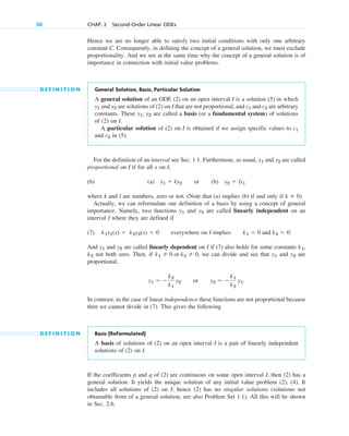 Hence we are no longer able to satisfy two initial conditions with only one arbitrary
constant C. Consequently, in defining the concept of a general solution, we must exclude
proportionality. And we see at the same time why the concept of a general solution is of
importance in connection with initial value problems.
D E F I N I T I O N General Solution, Basis, Particular Solution
A general solution of an ODE (2) on an open interval I is a solution (5) in which
and are solutions of (2) on I that are not proportional, and and are arbitrary
constants. These , are called a basis (or a fundamental system) of solutions
of (2) on I.
A particular solution of (2) on I is obtained if we assign specific values to
and in (5).
For the definition of an interval see Sec. 1.1. Furthermore, as usual, and are called
proportional on I if for all x on I,
(6) (a) or (b)
where k and l are numbers, zero or not. (Note that (a) implies (b) if and only if ).
Actually, we can reformulate our definition of a basis by using a concept of general
importance. Namely, two functions and are called linearly independent on an
interval I where they are defined if
(7) everywhere on I implies .
And and are called linearly dependent on I if (7) also holds for some constants ,
not both zero. Then, if , we can divide and see that and are
proportional,
or
In contrast, in the case of linear independence these functions are not proportional because
then we cannot divide in (7). This gives the following
D E F I N I T I O N Basis (Reformulated)
A basis of solutions of (2) on an open interval I is a pair of linearly independent
solutions of (2) on I.
If the coefficients p and q of (2) are continuous on some open interval I, then (2) has a
general solution. It yields the unique solution of any initial value problem (2), (4). It
includes all solutions of (2) on I; hence (2) has no singular solutions (solutions not
obtainable from of a general solution; see also Problem Set 1.1). All this will be shown
in Sec. 2.6.
y2  
k1
k2
y1.
y1  
k2
k1
y2
y2
y1
k1  0 or k2  0
k2
k1
y2
y1
k1  0 and k2  0
k1y1(x)  k2y2(x)  0
y2
y1
k  0
y2  ly1
y1  ky2
y2
y1
c2
c1
y2
y1
c2
c1
y2
y1
50 CHAP. 2 Second-Order Linear ODEs
c02.qxd 10/27/10 6:06 PM Page 50
 
