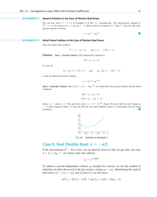 E X A M P L E 1 General Solution in the Case of Distinct Real Roots
We can now solve in Example 6 of Sec. 2.1 systematically. The characteristic equation is
Its roots are and . Hence a basis of solutions is and and gives the same
general solution as before,
.
E X A M P L E 2 Initial Value Problem in the Case of Distinct Real Roots
Solve the initial value problem
, , .
Solution. Step 1. General solution. The characteristic equation is
.
Its roots are
and
so that we obtain the general solution
.
Step 2. Particular solution. Since , we obtain from the general solution and the initial
conditions
Hence and . This gives the answer . Figure 30 shows that the curve begins at
with a negative slope but note that the axes have different scales!), in agreement with the initial
conditions. 䊏
(5,
y  4
y  ex
 3eⴚ2x
c2  3
c1  1
yr(0)  c1  2c2  5.
y(0)  c1  c2  4,
yr(x)  c1ex
 2c2eⴚ2x
y  c1ex
 c2eⴚ2x
l2  1
2 (1  19)  2
l1  1
2 (1  19)  1
l2
 l  2  0
yr(0)  5
y(0)  4
ys  yr  2y  0
䊏
y  c1ex
 c2eⴚx
eⴚx
ex
l2  1
l1  1
l2
 1  0.
ys  y  0
SEC. 2.2 Homogeneous Linear ODEs with Constant Coefficients 55
2
0
4
1 1.5
0.5
0 x
6
8
2
y
Case II. Real Double Root
If the discriminant is zero, we see directly from (4) that we get only one root,
, hence only one solution,
.
To obtain a second independent solution (needed for a basis), we use the method of
reduction of order discussed in the last section, setting . Substituting this and its
derivatives and into (1), we first have
.
(usy1  2uryr
1  uys
1)  a(ury1  uyr
1)  buy1  0
ys
2
yr
2  ury1  uyr
1
y2  uy1
y2
y1  eⴚ(a/2)x
l  l1  l2  a/2
a2
 4b
l  a/2
Fig. 30. Solution in Example 2
c02.qxd 10/27/10 6:06 PM Page 55
 