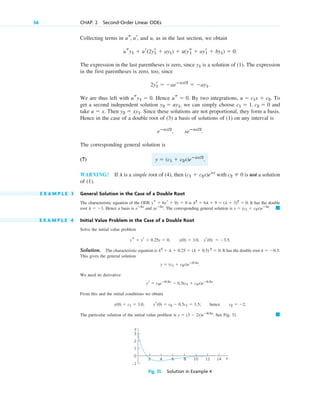 Collecting terms in and u, as in the last section, we obtain
.
The expression in the last parentheses is zero, since is a solution of (1). The expression
in the first parentheses is zero, too, since
.
We are thus left with . Hence . By two integrations, . To
get a second independent solution , we can simply choose and
take . Then . Since these solutions are not proportional, they form a basis.
Hence in the case of a double root of (3) a basis of solutions of (1) on any interval is
.
The corresponding general solution is
(7)
WARNING! If is a simple root of (4), then with is not a solution
of (1).
E X A M P L E 3 General Solution in the Case of a Double Root
The characteristic equation of the ODE is . It has the double
root . Hence a basis is and . The corresponding general solution is .
E X A M P L E 4 Initial Value Problem in the Case of a Double Root
Solve the initial value problem
, , .
Solution. The characteristic equation is . It has the double root
This gives the general solution
.
We need its derivative
.
From this and the initial conditions we obtain
, ; hence .
The particular solution of the initial value problem is . See Fig. 31. 䊏
y  (3  2x)eⴚ0.5x
c2  2
yr(0)  c2  0.5c1  3.5
y(0)  c1  3.0
yr  c2eⴚ0.5x
 0.5(c1  c2x)eⴚ0.5x
y  (c1  c2x)eⴚ0.5x
l  0.5.
l2
 l  0.25  (l  0.5) 2
 0
yr(0)  3.5
y(0)  3.0
ys  yr  0.25y  0
䊏
y  (c1  c2x)eⴚ3x
xeⴚ3x
eⴚ3x
l  3
l2
 6l  9  (l  3)2
 0
ys  6yr  9y  0
c2  0
(c1  c2x)elx
l
y  (c1  c2x)eⴚax/2
.
eⴚax/2
, xeⴚax/2
y2  xy1
u  x
c1  1, c2  0
y2  uy1
u  c1x  c2
us  0
usy1  0
2yr
1  aeⴚax/2
 ay1
y1
usy1  ur(2yr
1  ay1)  u(ys
1  ayr
1  by1)  0
us, ur,
56 CHAP. 2 Second-Order Linear ODEs
14
12
10
8
6
4
2 x
–1
0
1
2
3
y
Fig. 31. Solution in Example 4
c02.qxd 10/27/10 6:06 PM Page 56
 