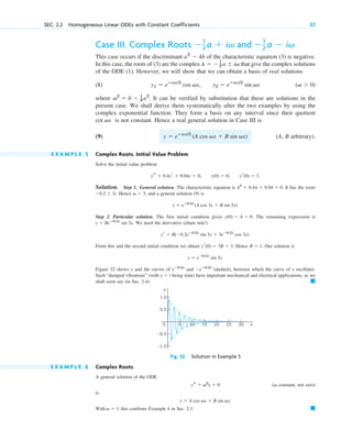 Case III. Complex Roots
This case occurs if the discriminant of the characteristic equation (3) is negative.
In this case, the roots of (3) are the complex that give the complex solutions
of the ODE (1). However, we will show that we can obtain a basis of real solutions
(8)
where . It can be verified by substitution that these are solutions in the
present case. We shall derive them systematically after the two examples by using the
complex exponential function. They form a basis on any interval since their quotient
is not constant. Hence a real general solution in Case III is
(9) (A, B arbitrary).
E X A M P L E 5 Complex Roots. Initial Value Problem
Solve the initial value problem
.
Solution. Step 1. General solution. The characteristic equation is . It has the roots
Hence , and a general solution (9) is
.
Step 2. Particular solution. The first initial condition gives . The remaining expression is
. We need the derivative (chain rule!)
.
From this and the second initial condition we obtain . Hence . Our solution is
.
Figure 32 shows y and the curves of and (dashed), between which the curve of y oscillates.
Such “damped vibrations” (with being time) have important mechanical and electrical applications, as we
shall soon see (in Sec. 2.4). 䊏
x  t
eⴚ0.2x
eⴚ0.2x
y  eⴚ0.2x
sin 3x
B  1
yr(0)  3B  3
yr  B(0.2eⴚ0.2x
sin 3x  3eⴚ0.2x
cos 3x)
y  Beⴚ0.2x
sin 3x
y(0)  A  0
y  eⴚ0.2x
(A cos 3x  B sin 3x)
v  3
0.2  3i.
l2
 0.4l  9.04  0
ys  0.4yr  9.04y  0, y(0)  0, yr(0)  3
y  eⴚax/2
(A cos vx  B sin vx)
cot vx
v2
 b  1
4 a2
(v  0)
y1  eⴚax/2
cos vx, y2  eⴚax/2
sin vx
l  1
2 a  iv
a2
 4b
1
2 a  iv and 1
2 a  iv
SEC. 2.2 Homogeneous Linear ODEs with Constant Coefficients 57
Fig. 32. Solution in Example 5
y
x
0 10 15 20 25 30
5
0.5
1.0
–0.5
–1.0
E X A M P L E 6 Complex Roots
A general solution of the ODE
( constant, not zero)
is
With this confirms Example 4 in Sec. 2.1. 䊏
v  1
y  A cos vx  B sin vx.
v
ys  v2
y  0
c02.qxd 10/27/10 6:06 PM Page 57
 