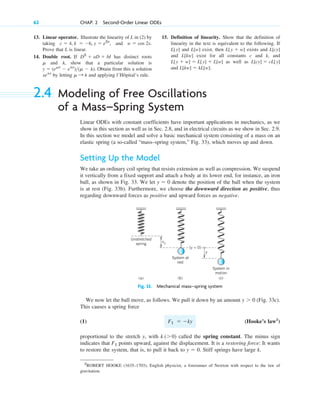 13. Linear operator. Illustrate the linearity of L in (2) by
taking , and .
Prove that L is linear.
14. Double root. If has distinct roots
and , show that a particular solution is
. Obtain from this a solution
by letting and applying l’Hôpital’s rule.
␮ : l
xelx
y  (e␮x
 elx
)(␮  l)
l
␮
D2
 aD  bI
w  cos 2x
c  4, k  6, y  e2x
62 CHAP. 2 Second-Order Linear ODEs
15. Definition of linearity. Show that the definition of
linearity in the text is equivalent to the following. If
and exist, then exists and
and exist for all constants c and k, and
as well as
and .
L[kw]  kL[w]
L[cy]  cL[y]
L[y  w]  L[y]  L[w]
L[kw]
L[cy]
L[y  w]
L[w]
L[y]
2.4 Modeling of Free Oscillations
of a Mass–Spring System
Linear ODEs with constant coefficients have important applications in mechanics, as we
show in this section as well as in Sec. 2.8, and in electrical circuits as we show in Sec. 2.9.
In this section we model and solve a basic mechanical system consisting of a mass on an
elastic spring (a so-called “mass–spring system,” Fig. 33), which moves up and down.
Setting Up the Model
We take an ordinary coil spring that resists extension as well as compression. We suspend
it vertically from a fixed support and attach a body at its lower end, for instance, an iron
ball, as shown in Fig. 33. We let denote the position of the ball when the system
is at rest (Fig. 33b). Furthermore, we choose the downward direction as positive, thus
regarding downward forces as positive and upward forces as negative.
y  0
2
ROBERT HOOKE (1635–1703), English physicist, a forerunner of Newton with respect to the law of
gravitation.
Unstretched
spring
System at
rest
System in
motion
(a) (b) (c)
s0
y
(y = 0)
Fig. 33. Mechanical mass–spring system
We now let the ball move, as follows. We pull it down by an amount (Fig. 33c).
This causes a spring force
(1) (Hooke’s law2
)
proportional to the stretch y, with called the spring constant. The minus sign
indicates that points upward, against the displacement. It is a restoring force: It wants
to restore the system, that is, to pull it back to . Stiff springs have large k.
y  0
F1
k (0)
F1  ky
y  0
c02.qxd 10/27/10 6:06 PM Page 62
 