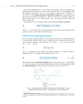 Note that an additional force is present in the spring, caused by stretching it in
fastening the ball, but has no effect on the motion because it is in equilibrium with
the weight W of the ball, , where
is the constant of gravity at the Earth’s surface (not to be confused with
the universal gravitational constant , which we
shall not need; here and are the Earth’s radius and
mass, respectively).
The motion of our mass–spring system is determined by Newton’s second law
(2)
where and “Force” is the resultant of all the forces acting on the ball. (For
systems of units, see the inside of the front cover.)
ODE of the Undamped System
Every system has damping. Otherwise it would keep moving forever. But if the damping
is small and the motion of the system is considered over a relatively short time, we
may disregard damping. Then Newton’s law with gives the model
thus
(3) .
This is a homogeneous linear ODE with constant coefficients. A general solution is
obtained as in Sec. 2.2, namely (see Example 6 in Sec. 2.2)
(4)
This motion is called a harmonic oscillation (Fig. 34). Its frequency is Hertz3
because and in (4) have the period . The frequency f is called
the natural frequency of the system. (We write to reserve for Sec. 2.8.)
v
v0
2pv0
sin
cos
( cyclessec)
f  v02p
v0 
B
k
m.
y(t)  A cos v0t  B sin v0t
mys  ky  0
mys  F1  ky;
F  F1
ys  d2
ydt2
Mass Acceleration  mys  Force
M  5.98 # 1024
kg
R  6.37 # 106
m
G  gR2
M  6.67 # 10ⴚ11
nt m2
kg2
32.17 ftsec2
g  980 cmsec2
 9.8 msec2

F0  W  mg
F0
F0
SEC. 2.4 Modeling of Free Oscillations of a Mass–Spring System 63
y
t
1
2
3
1
2
3
Positive
Zero
Negative
Initial velocity
Fig. 34. Typical harmonic oscillations (4) and with the same and
different initial velocities , positive 1 , zero 2 , negative 3
yr(0)  v0B
y(0)  A
(4*)
3
HEINRICH HERTZ (1857–1894), German physicist, who discovered electromagnetic waves, as the basis
of wireless communication developed by GUGLIELMO MARCONI (1874–1937), Italian physicist (Nobel prize
in 1909).
c02.qxd 10/27/10 6:06 PM Page 63
 