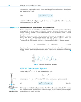 An alternative representation of (4), which shows the physical characteristics of amplitude
and phase shift of (4), is
(4*)
with and phase angle , where . This follows from the
addition formula (6) in App. 3.1.
E X A M P L E 1 Harmonic Oscillation of an Undamped Mass–Spring System
If a mass–spring system with an iron ball of weight nt (about 22 lb) can be regarded as undamped, and
the spring is such that the ball stretches it 1.09 m (about 43 in.), how many cycles per minute will the system
execute? What will its motion be if we pull the ball down from rest by 16 cm (about 6 in.) and let it start with
zero initial velocity?
Solution. Hooke’s law (1) with W as the force and 1.09 meter as the stretch gives ; thus
. The mass is . This
gives the frequency .
From (4) and the initial conditions, . Hence the motion is
(Fig. 35).
If you have a chance of experimenting with a mass–spring system, don’t miss it. You will be surprised about
the good agreement between theory and experiment, usually within a fraction of one percent if you measure
carefully. 䊏
y(t)  0.16 cos 3t [meter] or 0.52 cos 3t [ft]
y(0)  A  0.16 [meter] and yr(0)  v0B  0
v0(2p)  2km(2p)  3(2p)  0.48 [Hz]  29 [cyclesmin]
m  Wg  989.8  10 [kg]
981.09  90 [kgsec2
]  90 [ntmeter]
k  W1.09 
W  1.09k
W  98
tan d  BA
d
C  2A2
 B2
y(t)  C cos (v0t  d)
64 CHAP. 2 Second-Order Linear ODEs
10
2 4 6 8 t
–0.1
–0.2
0
0.1
0.2
y
Fig. 35. Harmonic oscillation in Example 1
ODE of the Damped System
To our model we now add a damping force
obtaining ; thus the ODE of the damped mass–spring system is
(5) (Fig. 36)
Physically this can be done by connecting the ball to a dashpot; see Fig. 36. We assume
this damping force to be proportional to the velocity . This is generally a good
approximation for small velocities.
yr  dydt
mys  cyr  ky  0.
mys  ky  cyr
F2  cyr,
mys  ky
Fig. 36.
Damped system
Dashpot
Ball
Spring
k
m
c
c02.qxd 10/27/10 6:06 PM Page 64
 