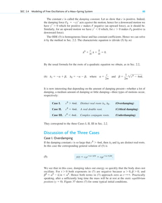 SEC. 2.4 Modeling of Free Oscillations of a Mass–Spring System 65
Case I. . Distinct real roots . (Overdamping)
Case II. . A real double root. (Critical damping)
Case III. . Complex conjugate roots. (Underdamping)
c2
 4mk
c2
 4mk
l1, l2
c2
 4mk
They correspond to the three Cases I, II, III in Sec. 2.2.
Discussion of the Three Cases
Case I. Overdamping
If the damping constant c is so large that , then are distinct real roots.
In this case the corresponding general solution of (5) is
(7) .
We see that in this case, damping takes out energy so quickly that the body does not
oscillate. For both exponents in (7) are negative because , and
. Hence both terms in (7) approach zero as . Practically
speaking, after a sufficiently long time the mass will be at rest at the static equilibrium
position . Figure 37 shows (7) for some typical initial conditions.
(y  0)
t :
b2
 a2
 km  a2
a  0, b  0
t  0
y(t)  c1eⴚ(aⴚb)t
 c2eⴚ(aⴙb)t
l1 and l2
c2
 4mk
The constant c is called the damping constant. Let us show that c is positive. Indeed,
the damping force acts against the motion; hence for a downward motion we
have which for positive c makes F negative (an upward force), as it should be.
Similarly, for an upward motion we have which, for makes positive (a
downward force).
The ODE (5) is homogeneous linear and has constant coefficients. Hence we can solve
it by the method in Sec. 2.2. The characteristic equation is (divide (5) by m)
.
By the usual formula for the roots of a quadratic equation we obtain, as in Sec. 2.2,
(6) , where and .
It is now interesting that depending on the amount of damping present—whether a lot of
damping, a medium amount of damping or little damping—three types of motions occur,
respectively:
b 
1
2m
2c2
 4mk
a 
c
2m
l1  a  b, l2  a  b
l2

c
m l 
k
m  0
F2
c  0
yr  0
yr  0
F2  cyr
c02.qxd 10/27/10 6:06 PM Page 65
 