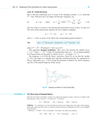 Case III. Underdamping
This is the most interesting case. It occurs if the damping constant c is so small that
. Then in (6) is no longer real but pure imaginary, say,
(9) where .
(We now write to reserve for driving and electromotive forces in Secs. 2.8 and 2.9.)
The roots of the characteristic equation are now complex conjugates,
with , as given in (6). Hence the corresponding general solution is
(10)
where , as in .
This represents damped oscillations. Their curve lies between the dashed curves
in Fig. 39, touching them when is an integer multiple
of because these are the points at which equals 1 or .
The frequency is Hz (hertz, cycles/sec). From (9) we see that the smaller
is, the larger is and the more rapid the oscillations become. If c approaches 0,
then approaches , giving the harmonic oscillation (4), whose frequency
is the natural frequency of the system.
v0(2p)
v0  2km
v*
v*
c (0)
v*(2p)
1
cos (v*t  d)
p
v*t  d
y  Ceⴚat
and y  Ceⴚat
(4*)
C2
 A2
 B2
and tan d  BA
y(t)  eⴚat
(A cos v*t  B sin v*t)  Ceⴚat
cos (v*t  d)
a  c(2m)
l1  a  iv*, l2  a  iv*
v
v*
(0)
v* 
1
2m
24mk  c2

B
k
m

c2
4m2
b  iv*
b
c2
 4mk
SEC. 2.4 Modeling of Free Oscillations of a Mass–Spring System 67
Fig. 39. Damped oscillation in Case III [see (10)]
t
y
Ce
– t
α
–Ce
– t
α
E X A M P L E 2 The Three Cases of Damped Motion
How does the motion in Example 1 change if we change the damping constant c from one to another of the
following three values, with as before?
(I) , (II) , (III) .
Solution. It is interesting to see how the behavior of the system changes due to the effect of the damping,
which takes energy from the system, so that the oscillations decrease in amplitude (Case III) or even disappear
(Cases II and I).
(I) With , as in Example 1, the model is the initial value problem
.
10ys  100yr  90y  0, y(0)  0.16 [meter], yr(0)  0
m  10 and k  90
c  10 kgsec
c  60 kgsec
c  100 kgsec
y(0)  0.16 and yr(0)  0
c02.qxd 10/27/10 6:06 PM Page 67
 