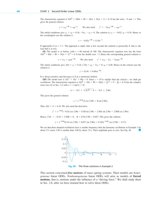 The characteristic equation is . It has the roots and . This
gives the general solution
. We also need .
The initial conditions give . The solution is . Hence in
the overdamped case the solution is
.
It approaches 0 as . The approach is rapid; after a few seconds the solution is practically 0, that is, the
iron ball is at rest.
(II) The model is as before, with instead of 100. The characteristic equation now has the form
. It has the double root . Hence the corresponding general solution is
. We also need .
The initial conditions give . Hence in the critical case the
solution is
.
It is always positive and decreases to 0 in a monotone fashion.
(III) The model now is . Since is smaller than the critical c, we shall get
oscillations. The characteristic equation is . It has the complex
roots [see (4) in Sec. 2.2 with and ]
.
This gives the general solution
.
Thus . We also need the derivative
.
Hence . This gives the solution
.
We see that these damped oscillations have a smaller frequency than the harmonic oscillations in Example 1 by
about (since 2.96 is smaller than 3.00 by about ). Their amplitude goes to zero. See Fig. 40. 䊏
1%
1%
y  eⴚ0.5t
(0.16 cos 2.96t  0.027 sin 2.96t)  0.162eⴚ0.5t
cos (2.96t  0.17)
yr(0)  0.5A  2.96B  0, B  0.5A2.96  0.027
yr  eⴚ0.5t
(0.5A cos 2.96t  0.5B sin 2.96t  2.96A sin 2.96t  2.96B cos 2.96t)
y(0)  A  0.16
y  eⴚ0.5t
(A cos 2.96t  B sin 2.96t)
l  0.5  20.52
 9  0.5  2.96i
b  9
a  1
10l2
 10l  90  10[(l  1
2) 2
 9  1
4]  0
c  10
10ys  10yr  90y  0
y  (0.16  0.48t)eⴚ3t
y(0)  c1  0.16, yr(0)  c2  3c1  0, c2  0.48
yr  (c2  3c1  3c2t)eⴚ3t
y  (c1  c2t)eⴚ3t
3
10l2
 60l  90  10(l  3) 2
 0
c  60
t :
y  0.02eⴚ9t
 0.18eⴚt
c1  0.02, c2  0.18
c1  c2  0.16, 9c1  c2  0
yr  9c1eⴚ9t
 c2eⴚt
y  c1eⴚ9t
 c2eⴚt
1
9
10l2
 100l  90  10(l  9)(l  1)  0
68 CHAP. 2 Second-Order Linear ODEs
10
2 4 6 8 t
–0.05
–0.1
0
0.05
0.1
0.15
y
Fig. 40. The three solutions in Example 2
This section concerned free motions of mass–spring systems. Their models are homo-
geneous linear ODEs. Nonhomogeneous linear ODEs will arise as models of forced
motions, that is, motions under the influence of a “driving force.” We shall study them
in Sec. 2.8, after we have learned how to solve those ODEs.
c02.qxd 10/27/10 6:06 PM Page 68
 