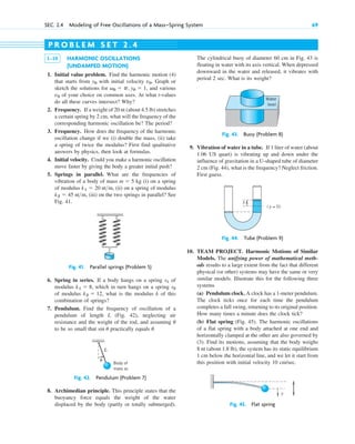 SEC. 2.4 Modeling of Free Oscillations of a Mass–Spring System 69
1–10 HARMONIC OSCILLATIONS
(UNDAMPED MOTION)
1. Initial value problem. Find the harmonic motion (4)
that starts from with initial velocity . Graph or
sketch the solutions for , and various
of your choice on common axes. At what t-values
do all these curves intersect? Why?
2. Frequency. If a weight of 20 nt (about 4.5 lb) stretches
a certain spring by 2 cm, what will the frequency of the
corresponding harmonic oscillation be? The period?
3. Frequency. How does the frequency of the harmonic
oscillation change if we (i) double the mass, (ii) take
a spring of twice the modulus? First find qualitative
answers by physics, then look at formulas.
4. Initial velocity. Could you make a harmonic oscillation
move faster by giving the body a greater initial push?
5. Springs in parallel. What are the frequencies of
vibration of a body of mass kg (i) on a spring
of modulus , (ii) on a spring of modulus
, (iii) on the two springs in parallel? See
Fig. 41.
k2  45 ntm
k1  20 ntm
m  5
v0
v0  p, y0  1
v0
y0
P R O B L E M S E T 2 . 4
The cylindrical buoy of diameter 60 cm in Fig. 43 is
floating in water with its axis vertical. When depressed
downward in the water and released, it vibrates with
period 2 sec. What is its weight?
Fig. 41. Parallel springs (Problem 5)
Fig. 42. Pendulum (Problem 7)
6. Spring in series. If a body hangs on a spring of
modulus , which in turn hangs on a spring
of modulus , what is the modulus k of this
combination of springs?
7. Pendulum. Find the frequency of oscillation of a
pendulum of length L (Fig. 42), neglecting air
resistance and the weight of the rod, and assuming
to be so small that practically equals .
u
sin u
u
k2  12
s2
k1  8
s1
10. TEAM PROJECT. Harmonic Motions of Similar
Models. The unifying power of mathematical meth-
ods results to a large extent from the fact that different
physical (or other) systems may have the same or very
similar models. Illustrate this for the following three
systems
(a) Pendulum clock. A clock has a 1-meter pendulum.
The clock ticks once for each time the pendulum
completes a full swing, returning to its original position.
How many times a minute does the clock tick?
(b) Flat spring (Fig. 45). The harmonic oscillations
of a flat spring with a body attached at one end and
horizontally clamped at the other are also governed by
(3). Find its motions, assuming that the body weighs
8 nt (about 1.8 lb), the system has its static equilibrium
1 cm below the horizontal line, and we let it start from
this position with initial velocity 10 cm/sec.
8. Archimedian principle. This principle states that the
buoyancy force equals the weight of the water
displaced by the body (partly or totally submerged).
Fig. 44. Tube (Problem 9)
9. Vibration of water in a tube. If 1 liter of water (about
1.06 US quart) is vibrating up and down under the
influence of gravitation in a U-shaped tube of diameter
2 cm (Fig. 44), what is the frequency? Neglect friction.
First guess.
Fig. 43. Buoy (Problem 8)
L
θ
Body of
mass m
Water
level
( y = 0)
y
y
Fig. 45. Flat spring
c02.qxd 10/27/10 6:06 PM Page 69
 