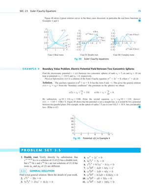 Figure 48 shows typical solution curves in the three cases discussed, in particular the real basis functions in
Examples 1 and 3. 䊏
SEC. 2.5 Euler–Cauchy Equations 73
y
x
0
Case I: Real roots
x1.5
x ln x
x–1.5
x–1.5 ln x
x0.5
x0.5 ln x x0.2 sin (4 ln x)
x0.2 cos (4 ln x)
x–0.5
x–0.5 ln x
x1
x–1
Case II: Double root Case III: Complex roots
1.0
2.0
3.0
y
x
0 2
0.4 1.4
1
1.0
–1.0
–1.5
0.5
–0.5
1.5
y
x
0
1.0
–1.0
–1.5
0.5
–0.5
1.5
2
1
0.4 1.4
1 2
Fig. 48. Euler–Cauchy equations
E X A M P L E 4 Boundary Value Problem. Electric Potential Field Between Two Concentric Spheres
Find the electrostatic potential between two concentric spheres of radii cm and cm
kept at potentials and , respectively.
Physical Information. v(r) is a solution of the Euler–Cauchy equation , where .
Solution. The auxiliary equation is . It has the roots 0 and . This gives the general solution
. From the “boundary conditions” (the potentials on the spheres) we obtain
.
By subtraction, . From the second equation, . Answer:
V. Figure 49 shows that the potential is not a straight line, as it would be for a potential
between two parallel plates. For example, on the sphere of radius 7.5 cm it is not V, but considerably
less. (What is it?) 䊏
1102  55
v(r)  110  1100r
c1  c210  110
c210  110, c2  1100
v(10)  c1 
c2
10
 0
v(5)  c1 
c2
5
 110.
v(r)  c1  c2r
1
m2
 m  0
vr  dvdr
rvs  2vr  0
v2  0
v1  110 V
r2  10
r1  5
v  v(r)
5 6 7 8 9 10 r
100
80
60
40
20
0
v
Fig. 49. Potential in Example 4
v(r)
1. Double root. Verify directly by substitution that
is a solution of (1) if (2) has a double root,
but and are not solutions of (1) if the
roots m1 and m2 of (2) are different.
2–11 GENERAL SOLUTION
Find a real general solution. Show the details of your work.
2.
3. 5x2
ys  23xyr  16.2y  0
x2
ys  20y  0
xm2
ln x
xm1
ln x
x(1ⴚa)2
ln x
4.
5.
6.
7.
8.
9.
10.
11. (x2
D2
 3xD  10I)y  0
(x2
D2
 xD  5I)y  0
(x2
D2
 0.2xD  0.36I)y  0
(x2
D2
 3xD  4I)y  0
(x2
D2
 4xD  6I)y  C
x2
ys  0.7xyr  0.1y  0
4x2
ys  5y  0
xys  2yr  0
P R O B L E M S E T 2 . 5
c02.qxd 10/27/10 6:06 PM Page 73
 