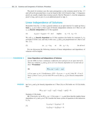 The proof of existence uses the same prerequisites as the existence proof in Sec. 1.7
and will not be presented here; it can be found in Ref. [A11] listed in App. 1. Uniqueness
proofs are usually simpler than existence proofs. But for Theorem 1, even the uniqueness
proof is long, and we give it as an additional proof in App. 4.
Linear Independence of Solutions
Remember from Sec. 2.1 that a general solution on an open interval I is made up from a
basis on I, that is, from a pair of linearly independent solutions on I. Here we call
linearly independent on I if the equation
(4) .
We call linearly dependent on I if this equation also holds for constants
not both 0. In this case, and only in this case, are proportional on I, that is (see
Sec. 2.1),
(5) (a) or (b) for all on I.
For our discussion the following criterion of linear independence and dependence of
solutions will be helpful.
T H E O R E M 2 Linear Dependence and Independence of Solutions
Let the ODE (1) have continuous coefficients and on an open interval I.
Then two solutions of (1) on I are linearly dependent on I if and only if
their “Wronskian”
(6)
is 0 at some in I. Furthermore, if at an in I, then on I;
hence, if there is an in I at which W is not 0, then are linearly independent
on I.
P R O O F (a) Let be linearly dependent on I. Then (5a) or (5b) holds on I. If (5a) holds,
then
Similarly if (5b) holds.
(b) Conversely, we let for some and show that this implies linear
dependence of on I. We consider the linear system of equations in the unknowns
(7)
k1 y1
r(x0)  k2 y2
r(x0)  0.
k1 y1(x0)  k2 y2(x0)  0
k1, k2
y1 and y2
x  x0
W(y1, y2)  0
W(y1, y2)  y1y2
r  y2y1
r  ky2y2
r  y2ky2
r  0.
y1 and y2
y1, y2
x1
W  0
x  x0
W  0
x0
W(y1, y2)  y1y2
r  y2y1
r
y1 and y2
q(x)
p(x)
y2  ly1
y1  ky2
y1 and y2
k1, k2
y1, y2
k1y1(x)  k2y2(x)  0 on I implies k1  0, k2  0
y1, y2
y1, y2
SEC. 2.6 Existence and Uniqueness of Solutions. Wronskian 75
c02.qxd 10/27/10 6:06 PM Page 75
 