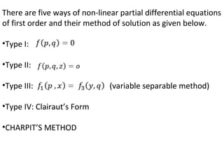 There are five ways of non-linear partial differential equations
of first order and their method of solution as given below.
•Type I:
•Type II:
•Type III: (variable separable method)
•Type IV: Clairaut’s Form
•CHARPIT’S METHOD
 