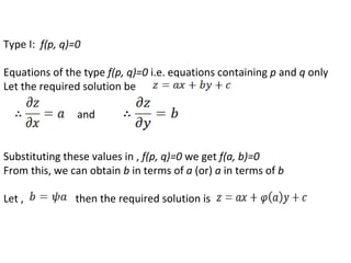 Type I: f(p, q)=0
Equations of the type f(p, q)=0 i.e. equations containing p and q only
Let the required solution be
and
Substituting these values in , f(p, q)=0 we get f(a, b)=0
From this, we can obtain b in terms of a (or) a in terms of b
Let , then the required solution is
 