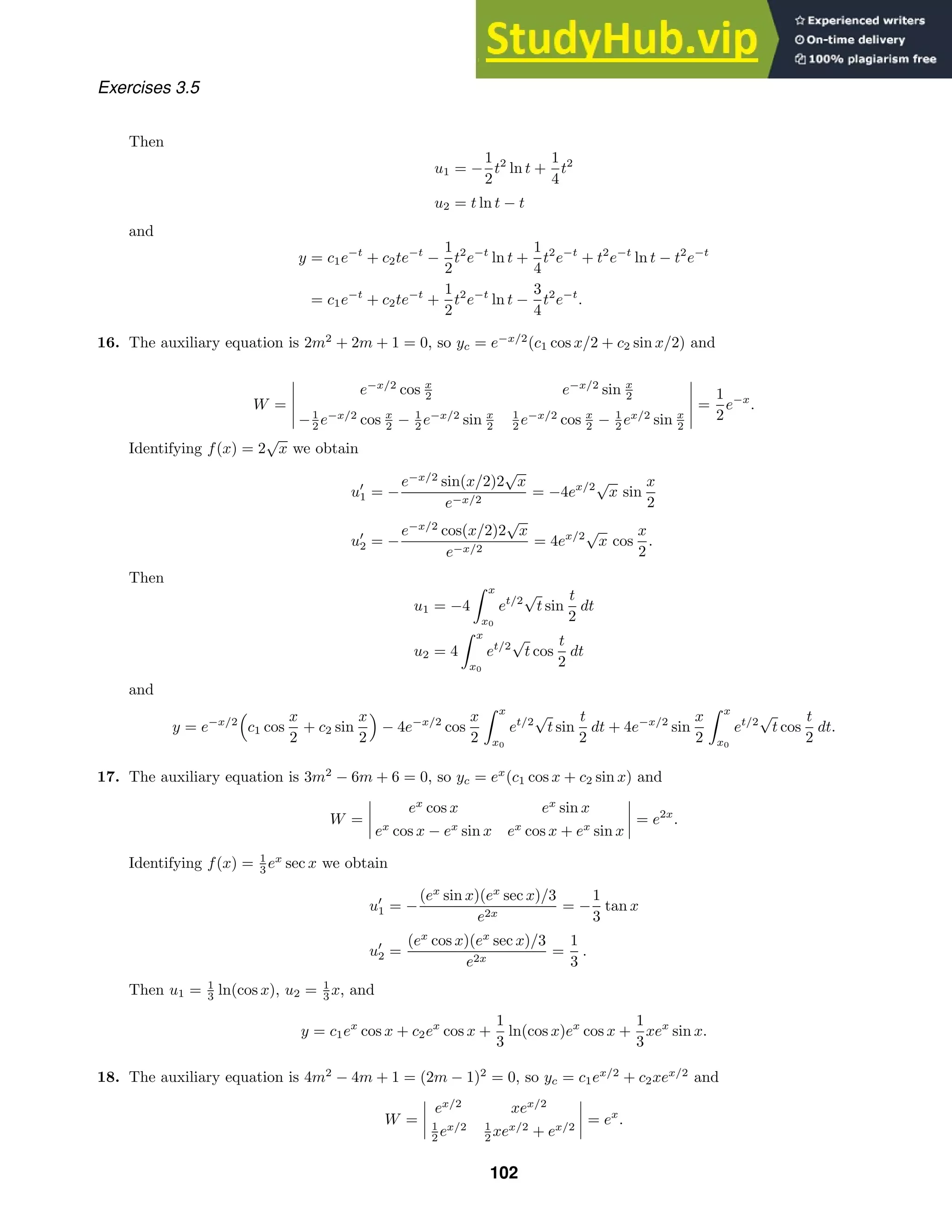 Exercises 3.5
Then
u1 = −
1
2
t2
ln t +
1
4
t2
u2 = t ln t − t
and
y = c1e−t
+ c2te−t
−
1
2
t2
e−t
ln t +
1
4
t2
e−t
+ t2
e−t
ln t − t2
e−t
= c1e−t
+ c2te−t
+
1
2
t2
e−t
ln t −
3
4
t2
e−t
.
16. The auxiliary equation is 2m2
+ 2m + 1 = 0, so yc = e−x/2
(c1 cos x/2 + c2 sin x/2) and
W =





e−x/2
cos x
2 e−x/2
sin x
2
−1
2 e−x/2
cos x
2 − 1
2 e−x/2
sin x
2
1
2 e−x/2
cos x
2 − 1
2 ex/2
sin x
2





=
1
2
e−x
.
Identifying f(x) = 2
√
x we obtain
u
1 = −
e−x/2
sin(x/2)2
√
x
e−x/2
= −4ex/2
√
x sin
x
2
u
2 = −
e−x/2
cos(x/2)2
√
x
e−x/2
= 4ex/2
√
x cos
x
2
.
Then
u1 = −4
 x
x0
et/2
√
t sin
t
2
dt
u2 = 4
 x
x0
et/2
√
t cos
t
2
dt
and
y = e−x/2

c1 cos
x
2
+ c2 sin
x
2

− 4e−x/2
cos
x
2
 x
x0
et/2
√
t sin
t
2
dt + 4e−x/2
sin
x
2
 x
x0
et/2
√
t cos
t
2
dt.
17. The auxiliary equation is 3m2
− 6m + 6 = 0, so yc = ex
(c1 cos x + c2 sin x) and
W =




ex
cos x ex
sin x
ex
cos x − ex
sin x ex
cos x + ex
sin x



 = e2x
.
Identifying f(x) = 1
3 ex
sec x we obtain
u
1 = −
(ex
sin x)(ex
sec x)/3
e2x
= −
1
3
tan x
u
2 =
(ex
cos x)(ex
sec x)/3
e2x
=
1
3
.
Then u1 = 1
3 ln(cos x), u2 = 1
3 x, and
y = c1ex
cos x + c2ex
cos x +
1
3
ln(cos x)ex
cos x +
1
3
xex
sin x.
18. The auxiliary equation is 4m2
− 4m + 1 = (2m − 1)2
= 0, so yc = c1ex/2
+ c2xex/2
and
W =




ex/2
xex/2
1
2 ex/2 1
2 xex/2
+ ex/2



 = ex
.
102
 