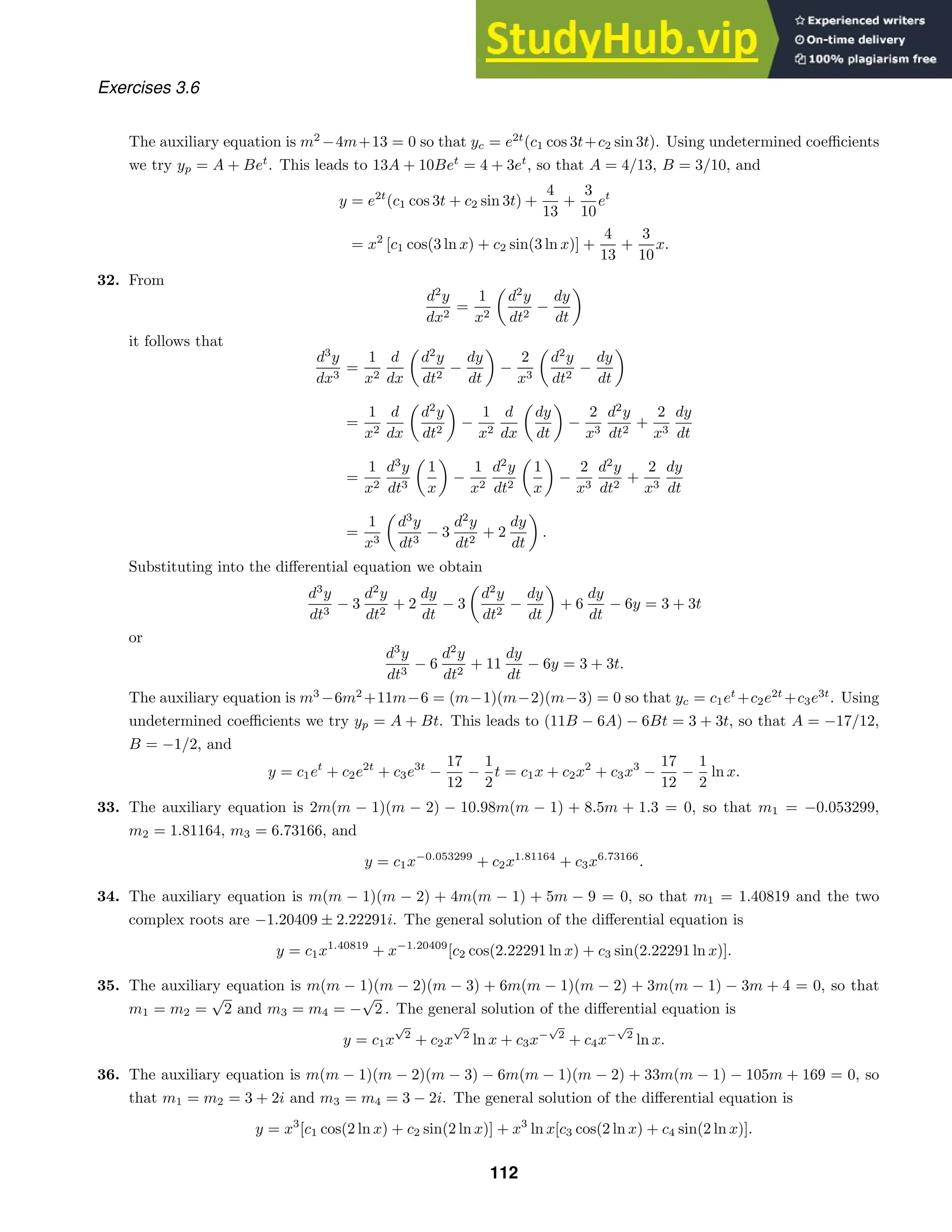 Exercises 3.6
The auxiliary equation is m2
−4m+13 = 0 so that yc = e2t
(c1 cos 3t+c2 sin 3t). Using undetermined coeﬃcients
we try yp = A + Bet
. This leads to 13A + 10Bet
= 4 + 3et
, so that A = 4/13, B = 3/10, and
y = e2t
(c1 cos 3t + c2 sin 3t) +
4
13
+
3
10
et
= x2
[c1 cos(3 ln x) + c2 sin(3 ln x)] +
4
13
+
3
10
x.
32. From
d2
y
dx2
=
1
x2
d2
y
dt2
−
dy
dt
it follows that
d3
y
dx3
=
1
x2
d
dx
d2
y
dt2
−
dy
dt
−
2
x3
d2
y
dt2
−
dy
dt
=
1
x2
d
dx
d2
y
dt2
−
1
x2
d
dx
dy
dt
−
2
x3
d2
y
dt2
+
2
x3
dy
dt
=
1
x2
d3
y
dt3
1
x
−
1
x2
d2
y
dt2
1
x
−
2
x3
d2
y
dt2
+
2
x3
dy
dt
=
1
x3
d3
y
dt3
− 3
d2
y
dt2
+ 2
dy
dt
.
Substituting into the diﬀerential equation we obtain
d3
y
dt3
− 3
d2
y
dt2
+ 2
dy
dt
− 3
d2
y
dt2
−
dy
dt
+ 6
dy
dt
− 6y = 3 + 3t
or
d3
y
dt3
− 6
d2
y
dt2
+ 11
dy
dt
− 6y = 3 + 3t.
The auxiliary equation is m3
−6m2
+11m−6 = (m−1)(m−2)(m−3) = 0 so that yc = c1et
+c2e2t
+c3e3t
. Using
undetermined coeﬃcients we try yp = A + Bt. This leads to (11B − 6A) − 6Bt = 3 + 3t, so that A = −17/12,
B = −1/2, and
y = c1et
+ c2e2t
+ c3e3t
−
17
12
−
1
2
t = c1x + c2x2
+ c3x3
−
17
12
−
1
2
ln x.
33. The auxiliary equation is 2m(m − 1)(m − 2) − 10.98m(m − 1) + 8.5m + 1.3 = 0, so that m1 = −0.053299,
m2 = 1.81164, m3 = 6.73166, and
y = c1x−0.053299
+ c2x1.81164
+ c3x6.73166
.
34. The auxiliary equation is m(m − 1)(m − 2) + 4m(m − 1) + 5m − 9 = 0, so that m1 = 1.40819 and the two
complex roots are −1.20409 ± 2.22291i. The general solution of the diﬀerential equation is
y = c1x1.40819
+ x−1.20409
[c2 cos(2.22291 ln x) + c3 sin(2.22291 ln x)].
35. The auxiliary equation is m(m − 1)(m − 2)(m − 3) + 6m(m − 1)(m − 2) + 3m(m − 1) − 3m + 4 = 0, so that
m1 = m2 =
√
2 and m3 = m4 = −
√
2 . The general solution of the diﬀerential equation is
y = c1x
√
2
+ c2x
√
2
ln x + c3x−
√
2
+ c4x−
√
2
ln x.
36. The auxiliary equation is m(m − 1)(m − 2)(m − 3) − 6m(m − 1)(m − 2) + 33m(m − 1) − 105m + 169 = 0, so
that m1 = m2 = 3 + 2i and m3 = m4 = 3 − 2i. The general solution of the diﬀerential equation is
y = x3
[c1 cos(2 ln x) + c2 sin(2 ln x)] + x3
ln x[c3 cos(2 ln x) + c4 sin(2 ln x)].
112
 