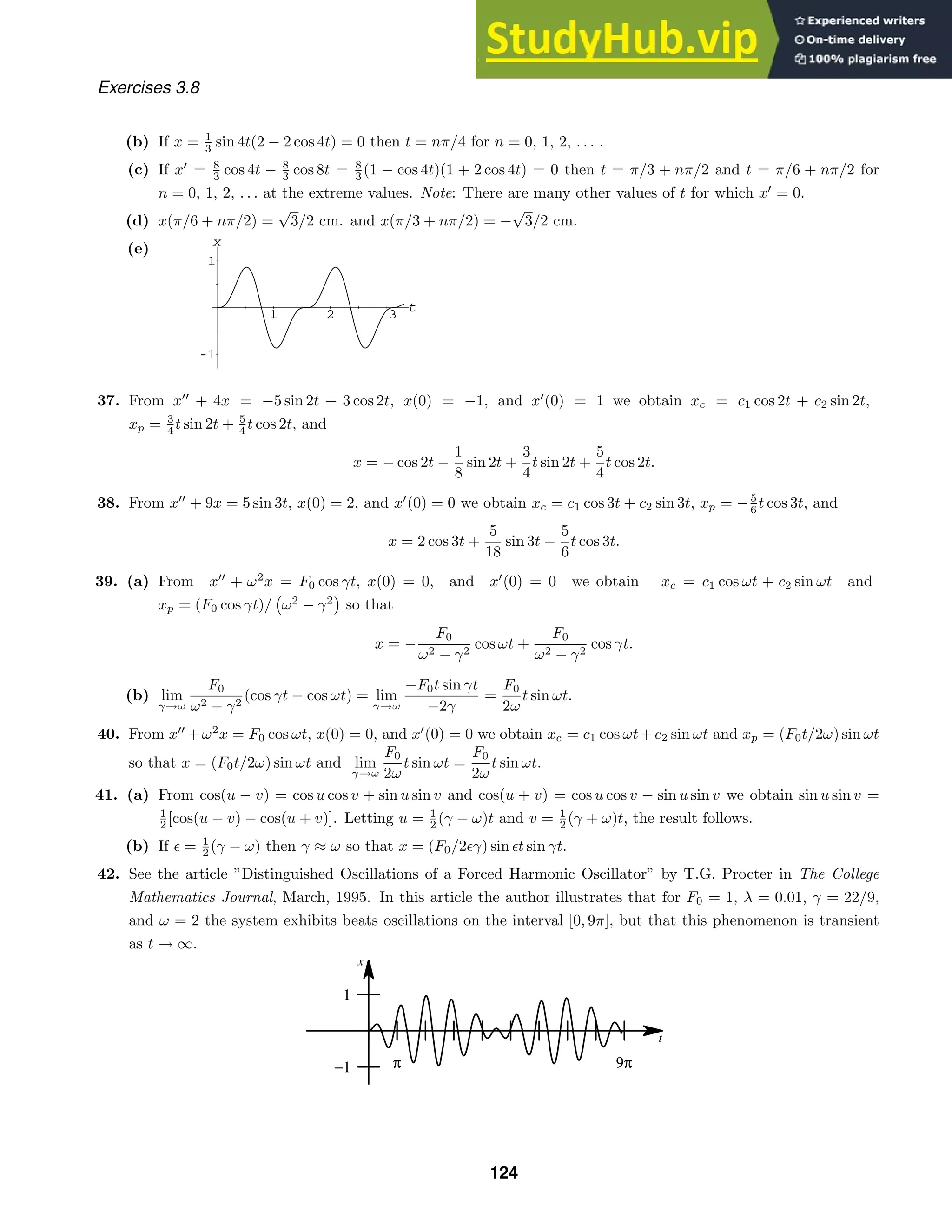 1 2 3 t
-1
1
x
t
x
−1
1
π 9π
Exercises 3.8
(b) If x = 1
3 sin 4t(2 − 2 cos 4t) = 0 then t = nπ/4 for n = 0, 1, 2, . . . .
(c) If x
= 8
3 cos 4t − 8
3 cos 8t = 8
3 (1 − cos 4t)(1 + 2 cos 4t) = 0 then t = π/3 + nπ/2 and t = π/6 + nπ/2 for
n = 0, 1, 2, . . . at the extreme values. Note: There are many other values of t for which x
= 0.
(d) x(π/6 + nπ/2) =
√
3/2 cm. and x(π/3 + nπ/2) = −
√
3/2 cm.
(e)
37. From x
+ 4x = −5 sin 2t + 3 cos 2t, x(0) = −1, and x
(0) = 1 we obtain xc = c1 cos 2t + c2 sin 2t,
xp = 3
4 t sin 2t + 5
4 t cos 2t, and
x = − cos 2t −
1
8
sin 2t +
3
4
t sin 2t +
5
4
t cos 2t.
38. From x
+ 9x = 5 sin 3t, x(0) = 2, and x
(0) = 0 we obtain xc = c1 cos 3t + c2 sin 3t, xp = −5
6 t cos 3t, and
x = 2 cos 3t +
5
18
sin 3t −
5
6
t cos 3t.
39. (a) From x
+ ω2
x = F0 cos γt, x(0) = 0, and x
(0) = 0 we obtain xc = c1 cos ωt + c2 sin ωt and
xp = (F0 cos γt)/

ω2
− γ2

so that
x = −
F0
ω2 − γ2
cos ωt +
F0
ω2 − γ2
cos γt.
(b) lim
γ→ω
F0
ω2 − γ2
(cos γt − cos ωt) = lim
γ→ω
−F0t sin γt
−2γ
=
F0
2ω
t sin ωt.
40. From x
+ω2
x = F0 cos ωt, x(0) = 0, and x
(0) = 0 we obtain xc = c1 cos ωt+c2 sin ωt and xp = (F0t/2ω) sin ωt
so that x = (F0t/2ω) sin ωt and lim
γ→ω
F0
2ω
t sin ωt =
F0
2ω
t sin ωt.
41. (a) From cos(u − v) = cos u cos v + sin u sin v and cos(u + v) = cos u cos v − sin u sin v we obtain sin u sin v =
1
2 [cos(u − v) − cos(u + v)]. Letting u = 1
2 (γ − ω)t and v = 1
2 (γ + ω)t, the result follows.
(b) If + = 1
2 (γ − ω) then γ ≈ ω so that x = (F0/2+γ) sin +t sin γt.
42. See the article ”Distinguished Oscillations of a Forced Harmonic Oscillator” by T.G. Procter in The College
Mathematics Journal, March, 1995. In this article the author illustrates that for F0 = 1, λ = 0.01, γ = 22/9,
and ω = 2 the system exhibits beats oscillations on the interval [0, 9π], but that this phenomenon is transient
as t → ∞.
124
 