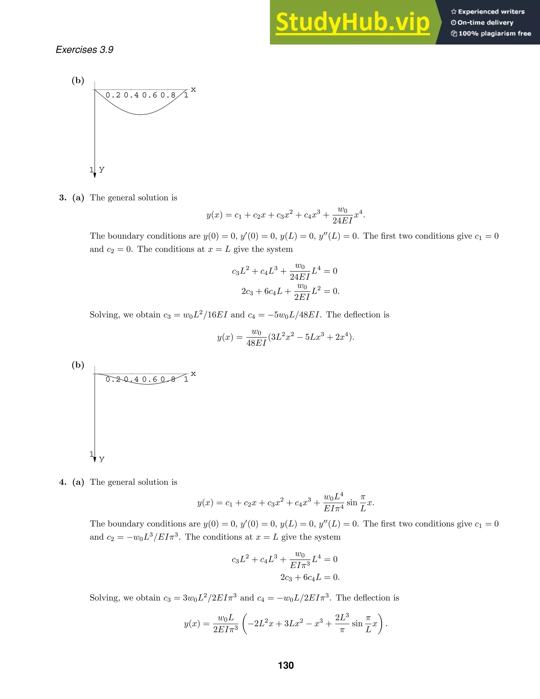 0.2 0.4 0.6 0.8 1
x
1 y
0.2 0.4 0.6 0.8 1
x
1 y
Exercises 3.9
(b)
3. (a) The general solution is
y(x) = c1 + c2x + c3x2
+ c4x3
+
w0
24EI
x4
.
The boundary conditions are y(0) = 0, y
(0) = 0, y(L) = 0, y
(L) = 0. The ﬁrst two conditions give c1 = 0
and c2 = 0. The conditions at x = L give the system
c3L2
+ c4L3
+
w0
24EI
L4
= 0
2c3 + 6c4L +
w0
2EI
L2
= 0.
Solving, we obtain c3 = w0L2
/16EI and c4 = −5w0L/48EI. The deﬂection is
y(x) =
w0
48EI
(3L2
x2
− 5Lx3
+ 2x4
).
(b)
4. (a) The general solution is
y(x) = c1 + c2x + c3x2
+ c4x3
+
w0L4
EIπ4
sin
π
L
x.
The boundary conditions are y(0) = 0, y
(0) = 0, y(L) = 0, y
(L) = 0. The ﬁrst two conditions give c1 = 0
and c2 = −w0L3
/EIπ3
. The conditions at x = L give the system
c3L2
+ c4L3
+
w0
EIπ3
L4
= 0
2c3 + 6c4L = 0.
Solving, we obtain c3 = 3w0L2
/2EIπ3
and c4 = −w0L/2EIπ3
. The deﬂection is
y(x) =
w0L
2EIπ3
−2L2
x + 3Lx2
− x3
+
2L3
π
sin
π
L
x .
130
 