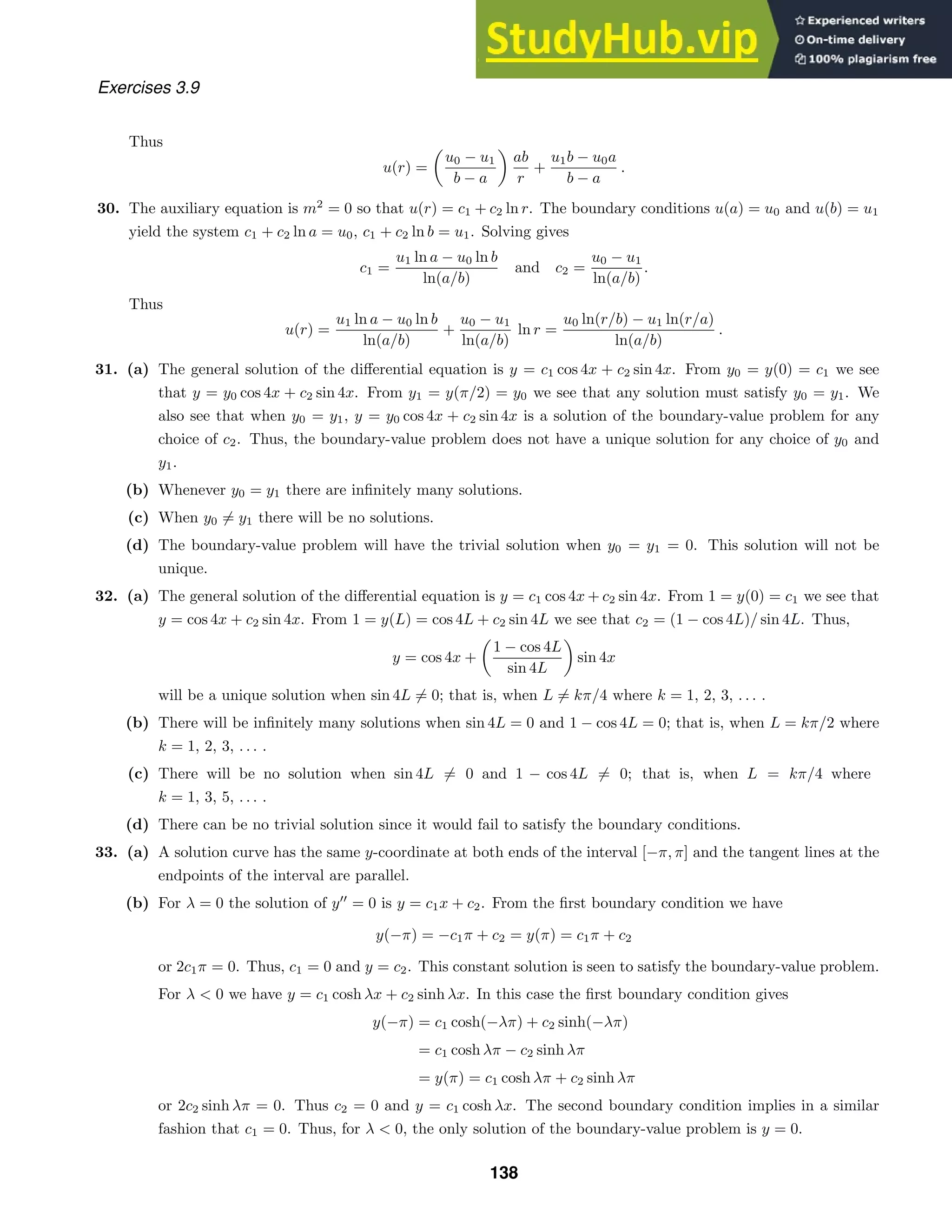 Exercises 3.9
Thus
u(r) =
u0 − u1
b − a
ab
r
+
u1b − u0a
b − a
.
30. The auxiliary equation is m2
= 0 so that u(r) = c1 + c2 ln r. The boundary conditions u(a) = u0 and u(b) = u1
yield the system c1 + c2 ln a = u0, c1 + c2 ln b = u1. Solving gives
c1 =
u1 ln a − u0 ln b
ln(a/b)
and c2 =
u0 − u1
ln(a/b)
.
Thus
u(r) =
u1 ln a − u0 ln b
ln(a/b)
+
u0 − u1
ln(a/b)
ln r =
u0 ln(r/b) − u1 ln(r/a)
ln(a/b)
.
31. (a) The general solution of the diﬀerential equation is y = c1 cos 4x + c2 sin 4x. From y0 = y(0) = c1 we see
that y = y0 cos 4x + c2 sin 4x. From y1 = y(π/2) = y0 we see that any solution must satisfy y0 = y1. We
also see that when y0 = y1, y = y0 cos 4x + c2 sin 4x is a solution of the boundary-value problem for any
choice of c2. Thus, the boundary-value problem does not have a unique solution for any choice of y0 and
y1.
(b) Whenever y0 = y1 there are inﬁnitely many solutions.
(c) When y0 = y1 there will be no solutions.
(d) The boundary-value problem will have the trivial solution when y0 = y1 = 0. This solution will not be
unique.
32. (a) The general solution of the diﬀerential equation is y = c1 cos 4x + c2 sin 4x. From 1 = y(0) = c1 we see that
y = cos 4x + c2 sin 4x. From 1 = y(L) = cos 4L + c2 sin 4L we see that c2 = (1 − cos 4L)/ sin 4L. Thus,
y = cos 4x +
1 − cos 4L
sin 4L
sin 4x
will be a unique solution when sin 4L = 0; that is, when L = kπ/4 where k = 1, 2, 3, . . . .
(b) There will be inﬁnitely many solutions when sin 4L = 0 and 1 − cos 4L = 0; that is, when L = kπ/2 where
k = 1, 2, 3, . . . .
(c) There will be no solution when sin 4L = 0 and 1 − cos 4L = 0; that is, when L = kπ/4 where
k = 1, 3, 5, . . . .
(d) There can be no trivial solution since it would fail to satisfy the boundary conditions.
33. (a) A solution curve has the same y-coordinate at both ends of the interval [−π, π] and the tangent lines at the
endpoints of the interval are parallel.
(b) For λ = 0 the solution of y
= 0 is y = c1x + c2. From the ﬁrst boundary condition we have
y(−π) = −c1π + c2 = y(π) = c1π + c2
or 2c1π = 0. Thus, c1 = 0 and y = c2. This constant solution is seen to satisfy the boundary-value problem.
For λ  0 we have y = c1 cosh λx + c2 sinh λx. In this case the ﬁrst boundary condition gives
y(−π) = c1 cosh(−λπ) + c2 sinh(−λπ)
= c1 cosh λπ − c2 sinh λπ
= y(π) = c1 cosh λπ + c2 sinh λπ
or 2c2 sinh λπ = 0. Thus c2 = 0 and y = c1 cosh λx. The second boundary condition implies in a similar
fashion that c1 = 0. Thus, for λ  0, the only solution of the boundary-value problem is y = 0.
138
 