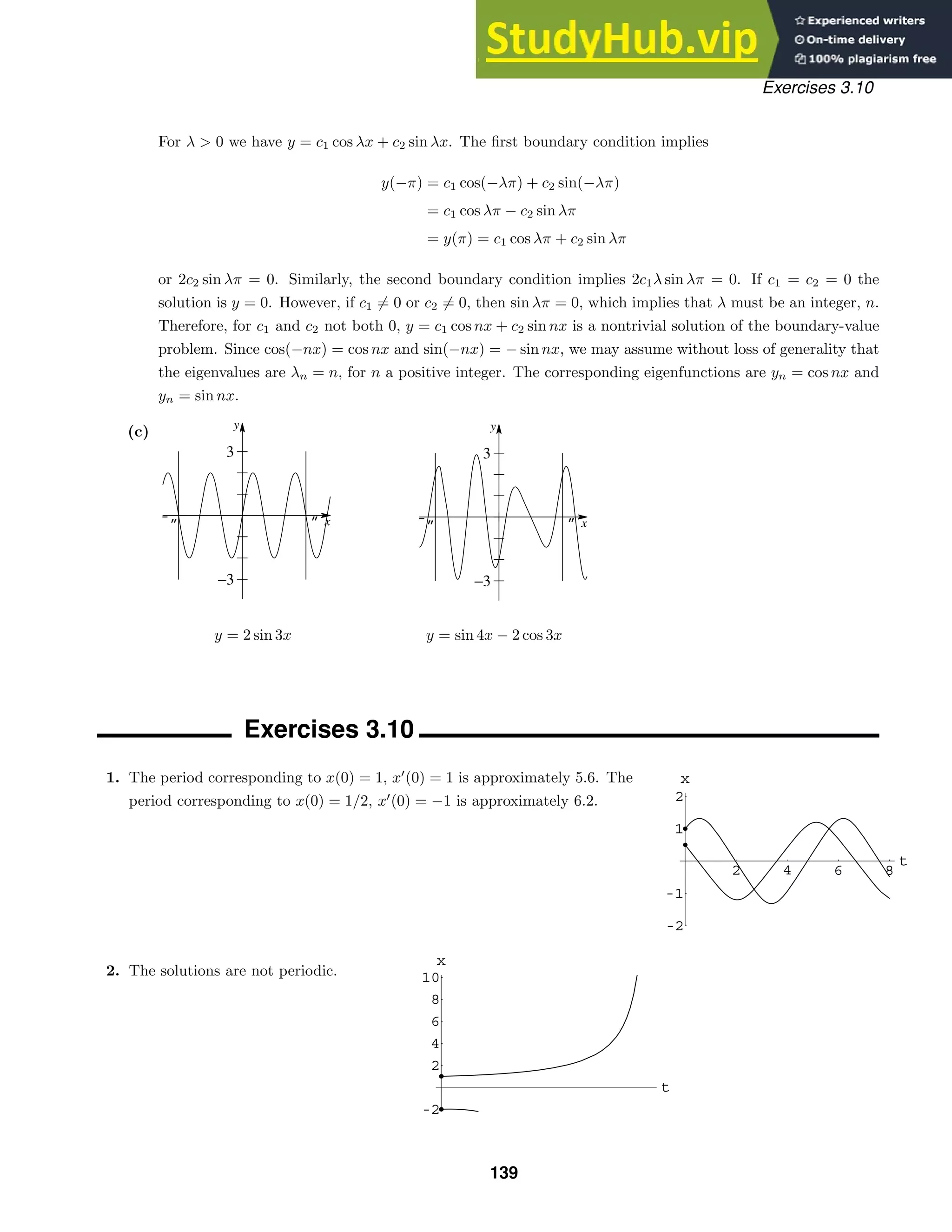 -„ „ x
y
−3
3
-„ „ x
y
−3
3
2 4 6 8
t
1
2
-1
-2
x
t
2
4
6
8
10
-2
x
Exercises 3.10
For λ  0 we have y = c1 cos λx + c2 sin λx. The ﬁrst boundary condition implies
y(−π) = c1 cos(−λπ) + c2 sin(−λπ)
= c1 cos λπ − c2 sin λπ
= y(π) = c1 cos λπ + c2 sin λπ
or 2c2 sin λπ = 0. Similarly, the second boundary condition implies 2c1λ sin λπ = 0. If c1 = c2 = 0 the
solution is y = 0. However, if c1 = 0 or c2 = 0, then sin λπ = 0, which implies that λ must be an integer, n.
Therefore, for c1 and c2 not both 0, y = c1 cos nx + c2 sin nx is a nontrivial solution of the boundary-value
problem. Since cos(−nx) = cos nx and sin(−nx) = − sin nx, we may assume without loss of generality that
the eigenvalues are λn = n, for n a positive integer. The corresponding eigenfunctions are yn = cos nx and
yn = sin nx.
(c)
y = 2 sin 3x y = sin 4x − 2 cos 3x
Exercises 3.10
1. The period corresponding to x(0) = 1, x
(0) = 1 is approximately 5.6. The
period corresponding to x(0) = 1/2, x
(0) = −1 is approximately 6.2.
2. The solutions are not periodic.
139
 