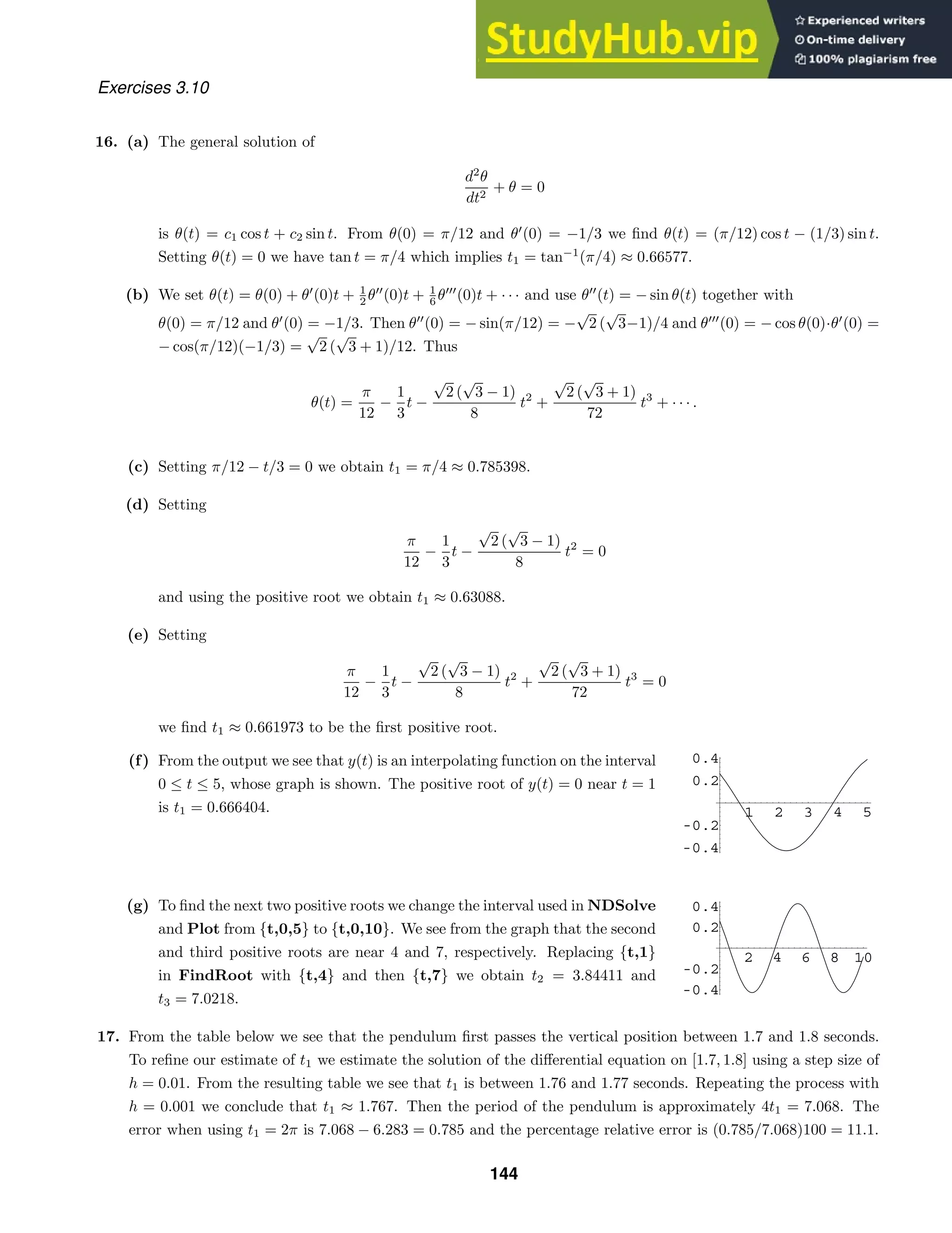 1 2 3 4 5
-0.4
-0.2
0.2
0.4
2 4 6 8 10
-0.4
-0.2
0.2
0.4
Exercises 3.10
16. (a) The general solution of
d2
θ
dt2
+ θ = 0
is θ(t) = c1 cos t + c2 sin t. From θ(0) = π/12 and θ
(0) = −1/3 we ﬁnd θ(t) = (π/12) cos t − (1/3) sin t.
Setting θ(t) = 0 we have tan t = π/4 which implies t1 = tan−1
(π/4) ≈ 0.66577.
(b) We set θ(t) = θ(0) + θ
(0)t + 1
2 θ
(0)t + 1
6 θ
(0)t + · · · and use θ
(t) = − sin θ(t) together with
θ(0) = π/12 and θ
(0) = −1/3. Then θ
(0) = − sin(π/12) = −
√
2 (
√
3−1)/4 and θ
(0) = − cos θ(0)·θ
(0) =
− cos(π/12)(−1/3) =
√
2 (
√
3 + 1)/12. Thus
θ(t) =
π
12
−
1
3
t −
√
2 (
√
3 − 1)
8
t2
+
√
2 (
√
3 + 1)
72
t3
+ · · · .
(c) Setting π/12 − t/3 = 0 we obtain t1 = π/4 ≈ 0.785398.
(d) Setting
π
12
−
1
3
t −
√
2 (
√
3 − 1)
8
t2
= 0
and using the positive root we obtain t1 ≈ 0.63088.
(e) Setting
π
12
−
1
3
t −
√
2 (
√
3 − 1)
8
t2
+
√
2 (
√
3 + 1)
72
t3
= 0
we ﬁnd t1 ≈ 0.661973 to be the ﬁrst positive root.
(f) From the output we see that y(t) is an interpolating function on the interval
0 ≤ t ≤ 5, whose graph is shown. The positive root of y(t) = 0 near t = 1
is t1 = 0.666404.
(g) To ﬁnd the next two positive roots we change the interval used in NDSolve
and Plot from {t,0,5} to {t,0,10}. We see from the graph that the second
and third positive roots are near 4 and 7, respectively. Replacing {t,1}
in FindRoot with {t,4} and then {t,7} we obtain t2 = 3.84411 and
t3 = 7.0218.
17. From the table below we see that the pendulum ﬁrst passes the vertical position between 1.7 and 1.8 seconds.
To reﬁne our estimate of t1 we estimate the solution of the diﬀerential equation on [1.7, 1.8] using a step size of
h = 0.01. From the resulting table we see that t1 is between 1.76 and 1.77 seconds. Repeating the process with
h = 0.001 we conclude that t1 ≈ 1.767. Then the period of the pendulum is approximately 4t1 = 7.068. The
error when using t1 = 2π is 7.068 − 6.283 = 0.785 and the percentage relative error is (0.785/7.068)100 = 11.1.
144
 