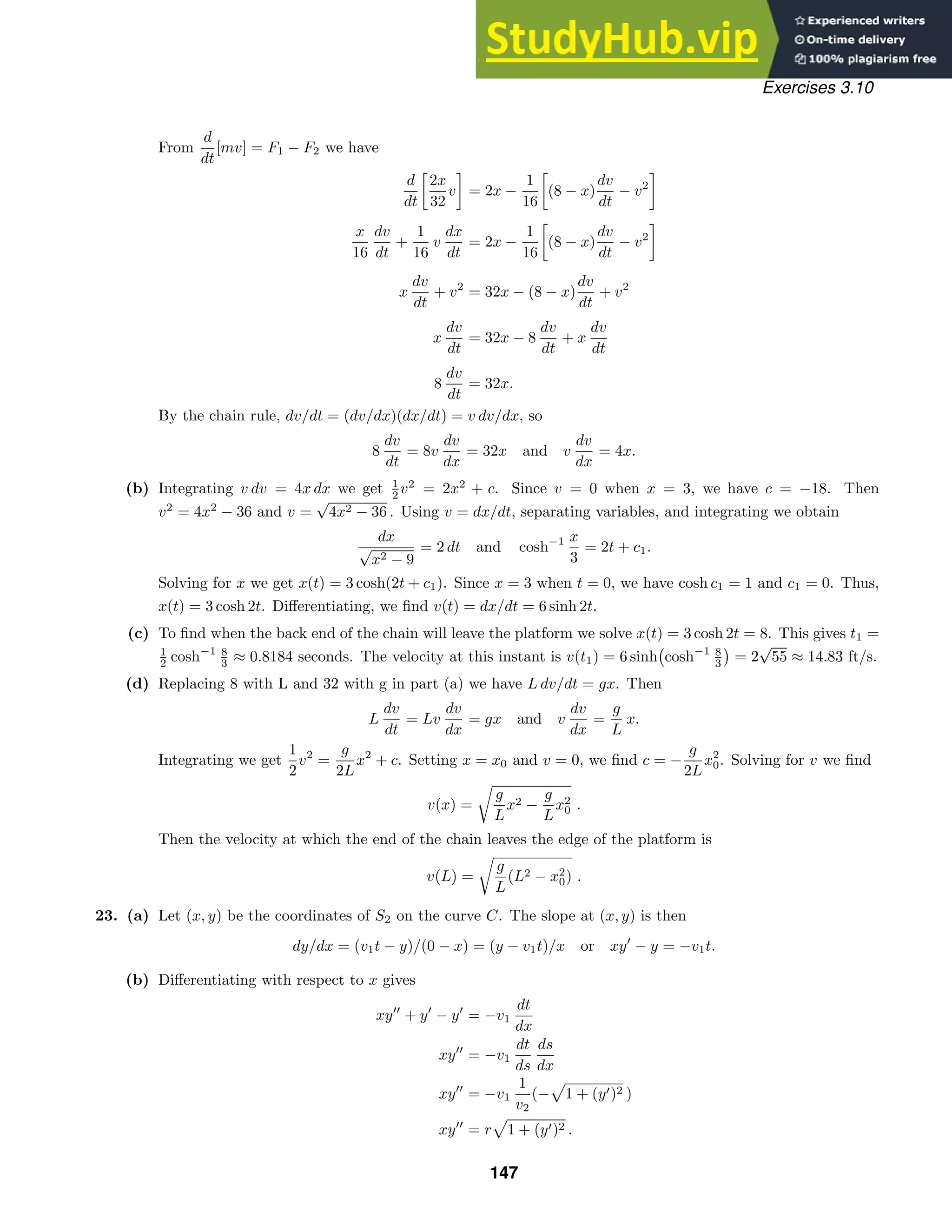 Exercises 3.10
From
d
dt
[mv] = F1 − F2 we have
d
dt
2x
32
v = 2x −
1
16
(8 − x)
dv
dt
− v2
x
16
dv
dt
+
1
16
v
dx
dt
= 2x −
1
16
(8 − x)
dv
dt
− v2
x
dv
dt
+ v2
= 32x − (8 − x)
dv
dt
+ v2
x
dv
dt
= 32x − 8
dv
dt
+ x
dv
dt
8
dv
dt
= 32x.
By the chain rule, dv/dt = (dv/dx)(dx/dt) = v dv/dx, so
8
dv
dt
= 8v
dv
dx
= 32x and v
dv
dx
= 4x.
(b) Integrating v dv = 4x dx we get 1
2 v2
= 2x2
+ c. Since v = 0 when x = 3, we have c = −18. Then
v2
= 4x2
− 36 and v =
√
4x2 − 36 . Using v = dx/dt, separating variables, and integrating we obtain
dx
√
x2 − 9
= 2 dt and cosh−1 x
3
= 2t + c1.
Solving for x we get x(t) = 3 cosh(2t + c1). Since x = 3 when t = 0, we have cosh c1 = 1 and c1 = 0. Thus,
x(t) = 3 cosh 2t. Diﬀerentiating, we ﬁnd v(t) = dx/dt = 6 sinh 2t.
(c) To ﬁnd when the back end of the chain will leave the platform we solve x(t) = 3 cosh 2t = 8. This gives t1 =
1
2 cosh−1 8
3 ≈ 0.8184 seconds. The velocity at this instant is v(t1) = 6 sinh

cosh−1 8
3

= 2
√
55 ≈ 14.83 ft/s.
(d) Replacing 8 with L and 32 with g in part (a) we have L dv/dt = gx. Then
L
dv
dt
= Lv
dv
dx
= gx and v
dv
dx
=
g
L
x.
Integrating we get
1
2
v2
=
g
2L
x2
+ c. Setting x = x0 and v = 0, we ﬁnd c = −
g
2L
x2
0. Solving for v we ﬁnd
v(x) =

g
L
x2 −
g
L
x2
0 .
Then the velocity at which the end of the chain leaves the edge of the platform is
v(L) =

g
L
(L2 − x2
0) .
23. (a) Let (x, y) be the coordinates of S2 on the curve C. The slope at (x, y) is then
dy/dx = (v1t − y)/(0 − x) = (y − v1t)/x or xy
− y = −v1t.
(b) Diﬀerentiating with respect to x gives
xy
+ y
− y
= −v1
dt
dx
xy
= −v1
dt
ds
ds
dx
xy
= −v1
1
v2
(−

1 + (y)2 )
xy
= r

1 + (y)2 .
147
 
