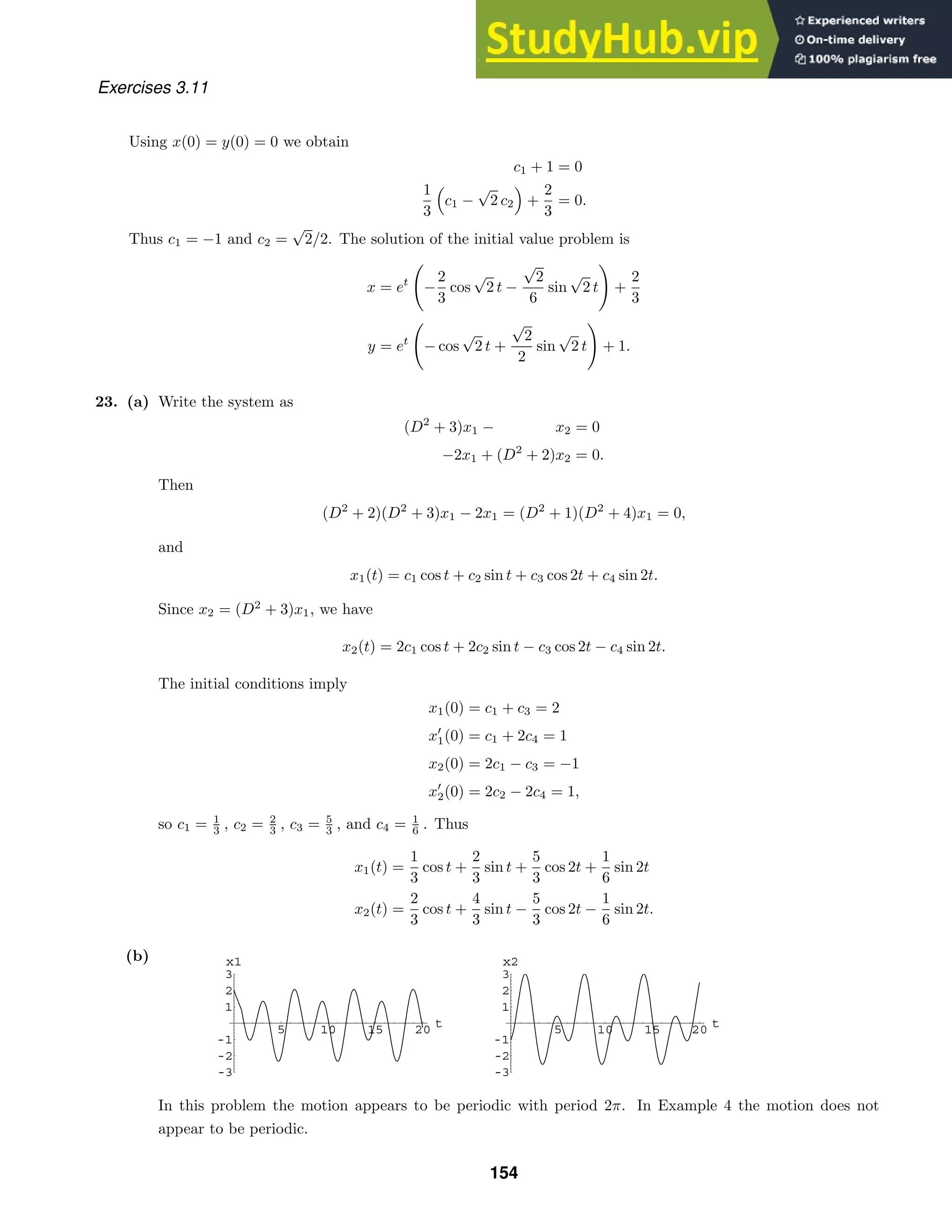 5 10 15 20 t
-3
-2
-1
1
2
3
x1
5 10 15 20 t
-3
-2
-1
1
2
3
x2
Exercises 3.11
Using x(0) = y(0) = 0 we obtain
c1 + 1 = 0
1
3

c1 −
√
2 c2

+
2
3
= 0.
Thus c1 = −1 and c2 =
√
2/2. The solution of the initial value problem is
x = et
−
2
3
cos
√
2 t −
√
2
6
sin
√
2 t

+
2
3
y = et
− cos
√
2 t +
√
2
2
sin
√
2 t

+ 1.
23. (a) Write the system as
(D2
+ 3)x1 − x2 = 0
−2x1 + (D2
+ 2)x2 = 0.
Then
(D2
+ 2)(D2
+ 3)x1 − 2x1 = (D2
+ 1)(D2
+ 4)x1 = 0,
and
x1(t) = c1 cos t + c2 sin t + c3 cos 2t + c4 sin 2t.
Since x2 = (D2
+ 3)x1, we have
x2(t) = 2c1 cos t + 2c2 sin t − c3 cos 2t − c4 sin 2t.
The initial conditions imply
x1(0) = c1 + c3 = 2
x
1(0) = c1 + 2c4 = 1
x2(0) = 2c1 − c3 = −1
x
2(0) = 2c2 − 2c4 = 1,
so c1 = 1
3 , c2 = 2
3 , c3 = 5
3 , and c4 = 1
6 . Thus
x1(t) =
1
3
cos t +
2
3
sin t +
5
3
cos 2t +
1
6
sin 2t
x2(t) =
2
3
cos t +
4
3
sin t −
5
3
cos 2t −
1
6
sin 2t.
(b)
In this problem the motion appears to be periodic with period 2π. In Example 4 the motion does not
appear to be periodic.
154
 