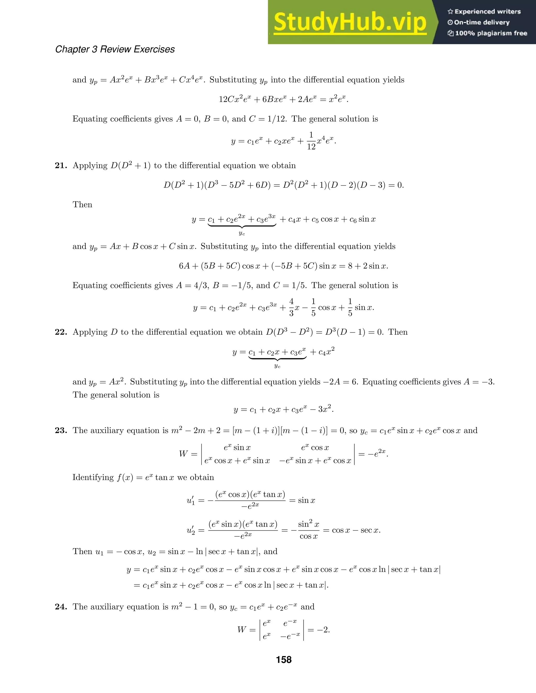 Chapter 3 Review Exercises
and yp = Ax2
ex
+ Bx3
ex
+ Cx4
ex
. Substituting yp into the diﬀerential equation yields
12Cx2
ex
+ 6Bxex
+ 2Aex
= x2
ex
.
Equating coeﬃcients gives A = 0, B = 0, and C = 1/12. The general solution is
y = c1ex
+ c2xex
+
1
12
x4
ex
.
21. Applying D(D2
+ 1) to the diﬀerential equation we obtain
D(D2
+ 1)(D3
− 5D2
+ 6D) = D2
(D2
+ 1)(D − 2)(D − 3) = 0.
Then
y = c1 + c2e2x
+ c3e3x
  
yc
+ c4x + c5 cos x + c6 sin x
and yp = Ax + B cos x + C sin x. Substituting yp into the diﬀerential equation yields
6A + (5B + 5C) cos x + (−5B + 5C) sin x = 8 + 2 sin x.
Equating coeﬃcients gives A = 4/3, B = −1/5, and C = 1/5. The general solution is
y = c1 + c2e2x
+ c3e3x
+
4
3
x −
1
5
cos x +
1
5
sin x.
22. Applying D to the diﬀerential equation we obtain D(D3
− D2
) = D3
(D − 1) = 0. Then
y = c1 + c2x + c3ex
  
yc
+ c4x2
and yp = Ax2
. Substituting yp into the diﬀerential equation yields −2A = 6. Equating coeﬃcients gives A = −3.
The general solution is
y = c1 + c2x + c3ex
− 3x2
.
23. The auxiliary equation is m2
− 2m + 2 = [m − (1 + i)][m − (1 − i)] = 0, so yc = c1ex
sin x + c2ex
cos x and
W =




ex
sin x ex
cos x
ex
cos x + ex
sin x −ex
sin x + ex
cos x



 = −e2x
.
Identifying f(x) = ex
tan x we obtain
u
1 = −
(ex
cos x)(ex
tan x)
−e2x
= sin x
u
2 =
(ex
sin x)(ex
tan x)
−e2x
= −
sin2
x
cos x
= cos x − sec x.
Then u1 = − cos x, u2 = sin x − ln | sec x + tan x|, and
y = c1ex
sin x + c2ex
cos x − ex
sin x cos x + ex
sin x cos x − ex
cos x ln | sec x + tan x|
= c1ex
sin x + c2ex
cos x − ex
cos x ln | sec x + tan x|.
24. The auxiliary equation is m2
− 1 = 0, so yc = c1ex
+ c2e−x
and
W =




ex
e−x
ex
−e−x



 = −2.
158
 
