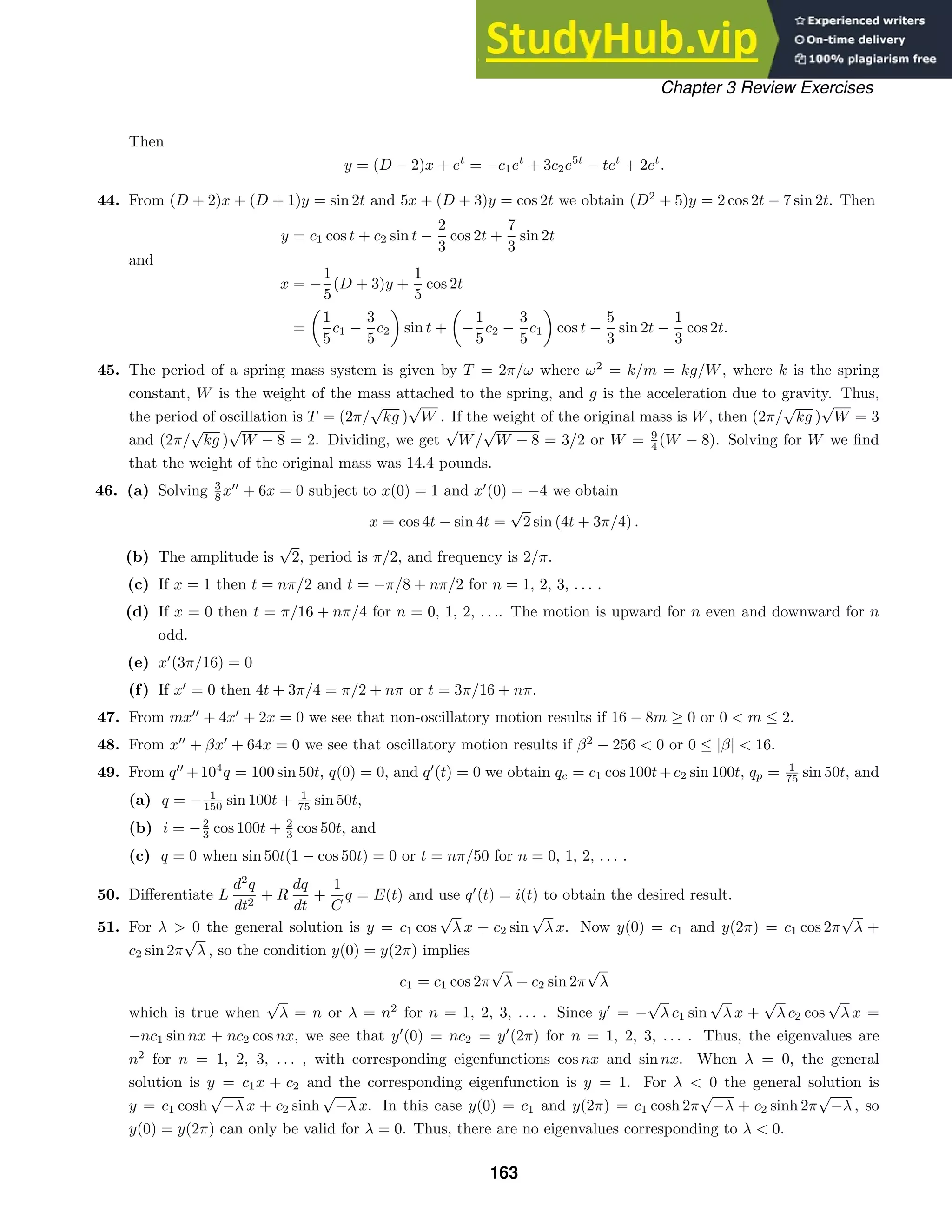 Chapter 3 Review Exercises
Then
y = (D − 2)x + et
= −c1et
+ 3c2e5t
− tet
+ 2et
.
44. From (D + 2)x + (D + 1)y = sin 2t and 5x + (D + 3)y = cos 2t we obtain (D2
+ 5)y = 2 cos 2t − 7 sin 2t. Then
y = c1 cos t + c2 sin t −
2
3
cos 2t +
7
3
sin 2t
and
x = −
1
5
(D + 3)y +
1
5
cos 2t
=
1
5
c1 −
3
5
c2 sin t + −
1
5
c2 −
3
5
c1 cos t −
5
3
sin 2t −
1
3
cos 2t.
45. The period of a spring mass system is given by T = 2π/ω where ω2
= k/m = kg/W, where k is the spring
constant, W is the weight of the mass attached to the spring, and g is the acceleration due to gravity. Thus,
the period of oscillation is T = (2π/
√
kg )
√
W . If the weight of the original mass is W, then (2π/
√
kg )
√
W = 3
and (2π/
√
kg )
√
W − 8 = 2. Dividing, we get
√
W/
√
W − 8 = 3/2 or W = 9
4 (W − 8). Solving for W we ﬁnd
that the weight of the original mass was 14.4 pounds.
46. (a) Solving 3
8 x
+ 6x = 0 subject to x(0) = 1 and x
(0) = −4 we obtain
x = cos 4t − sin 4t =
√
2 sin (4t + 3π/4) .
(b) The amplitude is
√
2, period is π/2, and frequency is 2/π.
(c) If x = 1 then t = nπ/2 and t = −π/8 + nπ/2 for n = 1, 2, 3, . . . .
(d) If x = 0 then t = π/16 + nπ/4 for n = 0, 1, 2, . . .. The motion is upward for n even and downward for n
odd.
(e) x
(3π/16) = 0
(f) If x
= 0 then 4t + 3π/4 = π/2 + nπ or t = 3π/16 + nπ.
47. From mx
+ 4x
+ 2x = 0 we see that non-oscillatory motion results if 16 − 8m ≥ 0 or 0  m ≤ 2.
48. From x
+ βx
+ 64x = 0 we see that oscillatory motion results if β2
− 256  0 or 0 ≤ |β|  16.
49. From q
+104
q = 100 sin 50t, q(0) = 0, and q
(t) = 0 we obtain qc = c1 cos 100t+c2 sin 100t, qp = 1
75 sin 50t, and
(a) q = − 1
150 sin 100t + 1
75 sin 50t,
(b) i = −2
3 cos 100t + 2
3 cos 50t, and
(c) q = 0 when sin 50t(1 − cos 50t) = 0 or t = nπ/50 for n = 0, 1, 2, . . . .
50. Diﬀerentiate L
d2
q
dt2
+ R
dq
dt
+
1
C
q = E(t) and use q
(t) = i(t) to obtain the desired result.
51. For λ  0 the general solution is y = c1 cos
√
λ x + c2 sin
√
λ x. Now y(0) = c1 and y(2π) = c1 cos 2π
√
λ +
c2 sin 2π
√
λ , so the condition y(0) = y(2π) implies
c1 = c1 cos 2π
√
λ + c2 sin 2π
√
λ
which is true when
√
λ = n or λ = n2
for n = 1, 2, 3, . . . . Since y
= −
√
λ c1 sin
√
λ x +
√
λ c2 cos
√
λ x =
−nc1 sin nx + nc2 cos nx, we see that y
(0) = nc2 = y
(2π) for n = 1, 2, 3, . . . . Thus, the eigenvalues are
n2
for n = 1, 2, 3, . . . , with corresponding eigenfunctions cos nx and sin nx. When λ = 0, the general
solution is y = c1x + c2 and the corresponding eigenfunction is y = 1. For λ  0 the general solution is
y = c1 cosh
√
−λ x + c2 sinh
√
−λ x. In this case y(0) = c1 and y(2π) = c1 cosh 2π
√
−λ + c2 sinh 2π
√
−λ , so
y(0) = y(2π) can only be valid for λ = 0. Thus, there are no eigenvalues corresponding to λ  0.
163
 