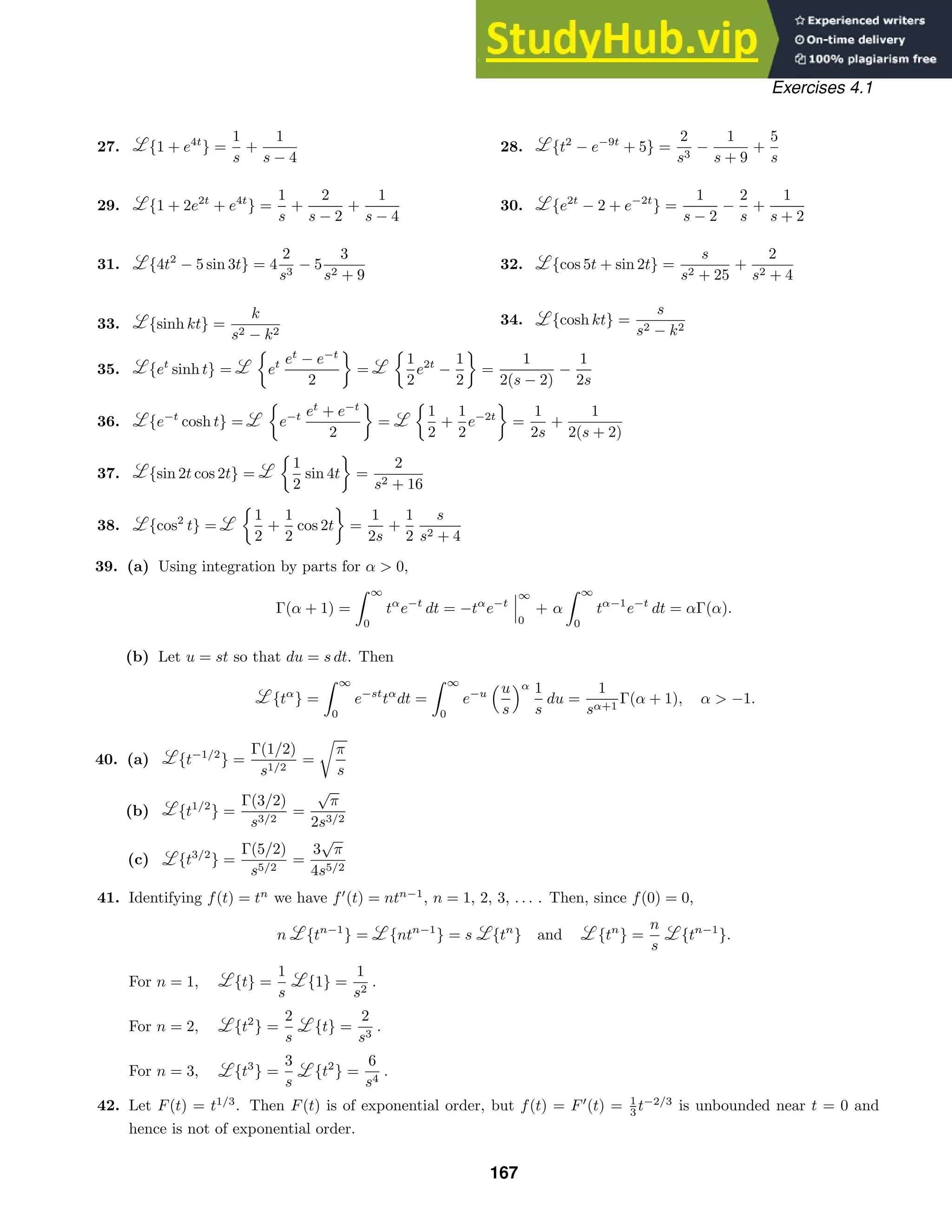 Exercises 4.1
27. {1 + e4t
} =
1
s
+
1
s − 4
28. {t2
− e−9t
+ 5} =
2
s3
−
1
s + 9
+
5
s
29. {1 + 2e2t
+ e4t
} =
1
s
+
2
s − 2
+
1
s − 4
30. {e2t
− 2 + e−2t
} =
1
s − 2
−
2
s
+
1
s + 2
31. {4t2
− 5 sin 3t} = 4
2
s3
− 5
3
s2 + 9
32. {cos 5t + sin 2t} =
s
s2 + 25
+
2
s2 + 4
33. {sinh kt} =
k
s2 − k2
34. {cosh kt} =
s
s2 − k2
35. {et
sinh t} =

et et
− e−t
2

=

1
2
e2t
−
1
2

=
1
2(s − 2)
−
1
2s
36. {e−t
cosh t} =

e−t et
+ e−t
2

=

1
2
+
1
2
e−2t

=
1
2s
+
1
2(s + 2)
37. {sin 2t cos 2t} =

1
2
sin 4t

=
2
s2 + 16
38. {cos2
t} =

1
2
+
1
2
cos 2t

=
1
2s
+
1
2
s
s2 + 4
39. (a) Using integration by parts for α  0,
Γ(α + 1) =
 ∞
0
tα
e−t
dt = −tα
e−t



∞
0
+ α
 ∞
0
tα−1
e−t
dt = αΓ(α).
(b) Let u = st so that du = s dt. Then
{tα
} =
 ∞
0
e−st
tα
dt =
 ∞
0
e−u
u
s
α 1
s
du =
1
sα+1
Γ(α + 1), α  −1.
40. (a) {t−1/2
} =
Γ(1/2)
s1/2
=

π
s
(b) {t1/2
} =
Γ(3/2)
s3/2
=
√
π
2s3/2
(c) {t3/2
} =
Γ(5/2)
s5/2
=
3
√
π
4s5/2
41. Identifying f(t) = tn
we have f
(t) = ntn−1
, n = 1, 2, 3, . . . . Then, since f(0) = 0,
n {tn−1
} = {ntn−1
} = s {tn
} and {tn
} =
n
s
{tn−1
}.
For n = 1, {t} =
1
s
{1} =
1
s2
.
For n = 2, {t2
} =
2
s
{t} =
2
s3
.
For n = 3, {t3
} =
3
s
{t2
} =
6
s4
.
42. Let F(t) = t1/3
. Then F(t) is of exponential order, but f(t) = F
(t) = 1
3 t−2/3
is unbounded near t = 0 and
hence is not of exponential order.
167
 