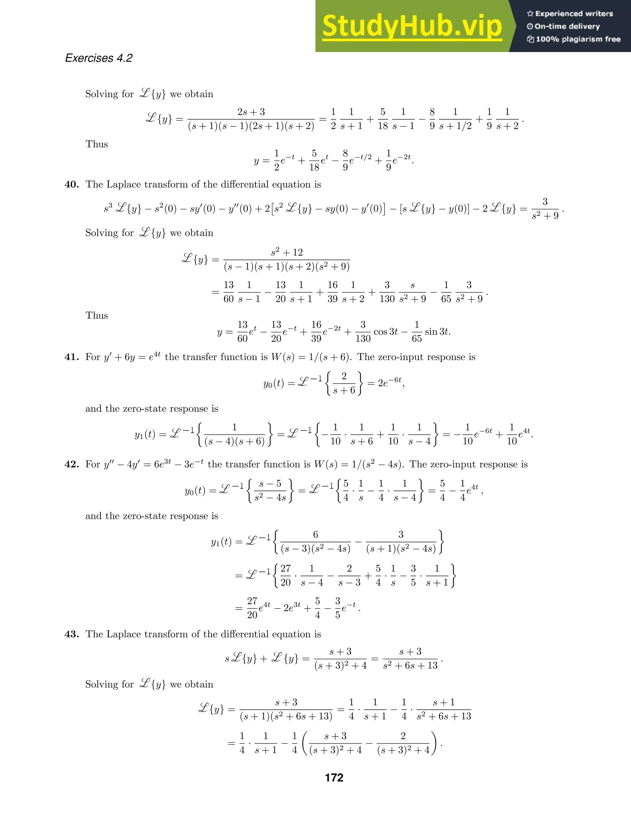 Exercises 4.2
Solving for {y} we obtain
{y} =
2s + 3
(s + 1)(s − 1)(2s + 1)(s + 2)
=
1
2
1
s + 1
+
5
18
1
s − 1
−
8
9
1
s + 1/2
+
1
9
1
s + 2
.
Thus
y =
1
2
e−t
+
5
18
et
−
8
9
e−t/2
+
1
9
e−2t
.
40. The Laplace transform of the diﬀerential equation is
s3
{y} − s2
(0) − sy
(0) − y
(0) + 2

s2
{y} − sy(0) − y
(0)

− [s {y} − y(0)] − 2 {y} =
3
s2 + 9
.
Solving for {y} we obtain
{y} =
s2
+ 12
(s − 1)(s + 1)(s + 2)(s2 + 9)
=
13
60
1
s − 1
−
13
20
1
s + 1
+
16
39
1
s + 2
+
3
130
s
s2 + 9
−
1
65
3
s2 + 9
.
Thus
y =
13
60
et
−
13
20
e−t
+
16
39
e−2t
+
3
130
cos 3t −
1
65
sin 3t.
41. For y
+ 6y = e4t
the transfer function is W(s) = 1/(s + 6). The zero-input response is
y0(t) =

2
s + 6

= 2e−6t
,
and the zero-state response is
y1(t) =

1
(s − 4)(s + 6)

=

−
1
10
·
1
s + 6
+
1
10
·
1
s − 4

= −
1
10
e−6t
+
1
10
e4t
.
42. For y
− 4y
= 6e3t
− 3e−t
the transfer function is W(s) = 1/(s2
− 4s). The zero-input response is
y0(t) =

s − 5
s2 − 4s

=

5
4
·
1
s
−
1
4
·
1
s − 4

=
5
4
−
1
4
e4t
,
and the zero-state response is
y1(t) =

6
(s − 3)(s2 − 4s)
−
3
(s + 1)(s2 − 4s)

=

27
20
·
1
s − 4
−
2
s − 3
+
5
4
·
1
s
−
3
5
·
1
s + 1

=
27
20
e4t
− 2e3t
+
5
4
−
3
5
e−t
.
43. The Laplace transform of the diﬀerential equation is
s {y} + {y} =
s + 3
(s + 3)2 + 4
=
s + 3
s2 + 6s + 13
.
Solving for {y} we obtain
{y} =
s + 3
(s + 1)(s2 + 6s + 13)
=
1
4
·
1
s + 1
−
1
4
·
s + 1
s2 + 6s + 13
=
1
4
·
1
s + 1
−
1
4

s + 3
(s + 3)2 + 4
−
2
(s + 3)2 + 4

.
172
 