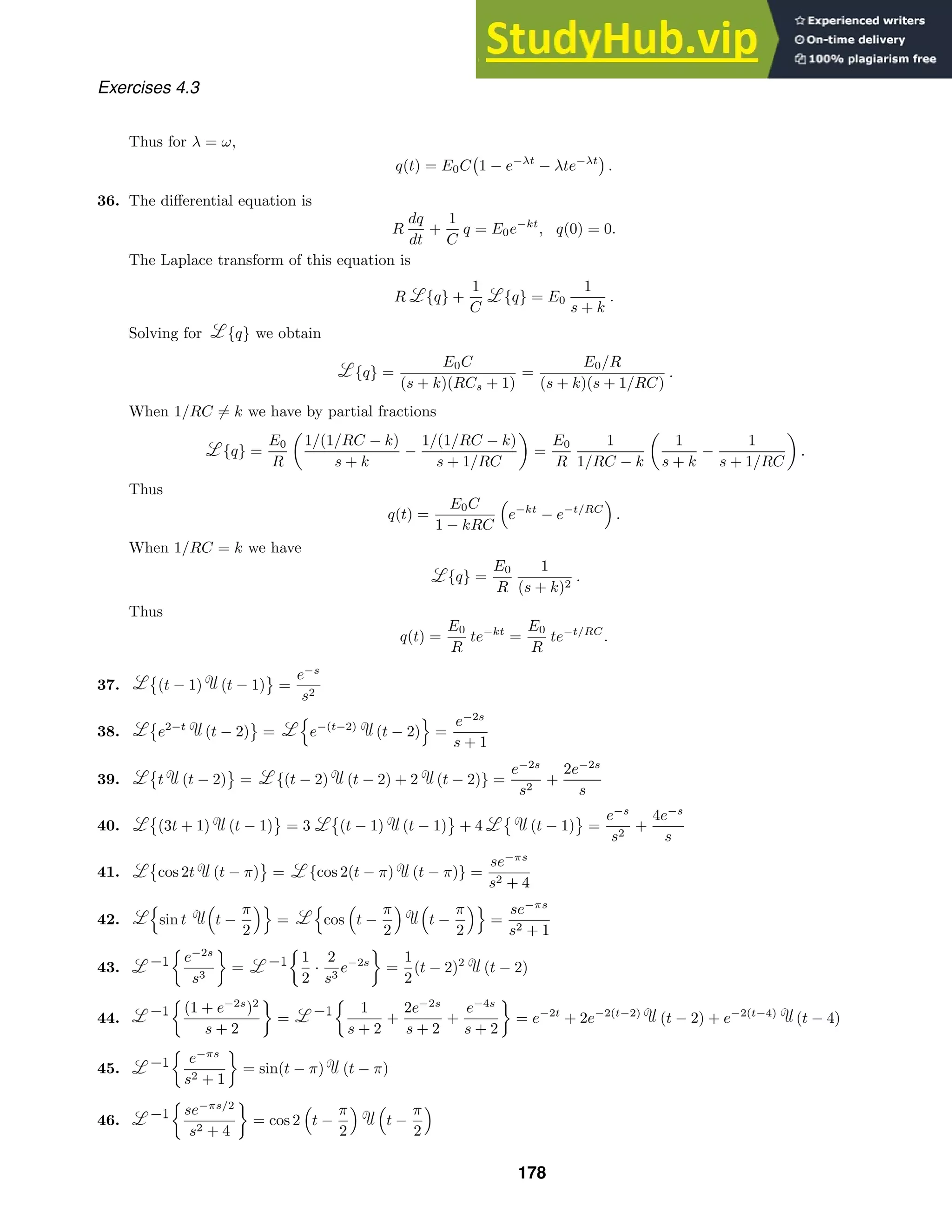 Exercises 4.3
Thus for λ = ω,
q(t) = E0C

1 − e−λt
− λte−λt

.
36. The diﬀerential equation is
R
dq
dt
+
1
C
q = E0e−kt
, q(0) = 0.
The Laplace transform of this equation is
R {q} +
1
C
{q} = E0
1
s + k
.
Solving for {q} we obtain
{q} =
E0C
(s + k)(RCs + 1)
=
E0/R
(s + k)(s + 1/RC)
.
When 1/RC = k we have by partial fractions
{q} =
E0
R

1/(1/RC − k)
s + k
−
1/(1/RC − k)
s + 1/RC

=
E0
R
1
1/RC − k

1
s + k
−
1
s + 1/RC

.
Thus
q(t) =
E0C
1 − kRC

e−kt
− e−t/RC

.
When 1/RC = k we have
{q} =
E0
R
1
(s + k)2
.
Thus
q(t) =
E0
R
te−kt
=
E0
R
te−t/RC
.
37.

(t − 1) (t − 1)

=
e−s
s2
38.

e2−t
(t − 2)

=

e−(t−2)
(t − 2)

=
e−2s
s + 1
39.

t (t − 2)

= {(t − 2) (t − 2) + 2 (t − 2)} =
e−2s
s2
+
2e−2s
s
40.

(3t + 1) (t − 1)

= 3

(t − 1) (t − 1)

+ 4

(t − 1)

=
e−s
s2
+
4e−s
s
41.

cos 2t (t − π)

= {cos 2(t − π) (t − π)} =
se−πs
s2 + 4
42.

sin t

t −
π
2

=

cos

t −
π
2
 
t −
π
2

=
se−πs
s2 + 1
43.

e−2s
s3

=

1
2
·
2
s3
e−2s

=
1
2
(t − 2)2
(t − 2)
44.

(1 + e−2s
)2
s + 2

=

1
s + 2
+
2e−2s
s + 2
+
e−4s
s + 2

= e−2t
+ 2e−2(t−2)
(t − 2) + e−2(t−4)
(t − 4)
45.

e−πs
s2 + 1

= sin(t − π) (t − π)
46.

se−πs/2
s2 + 4

= cos 2

t −
π
2
 
t −
π
2

178
 