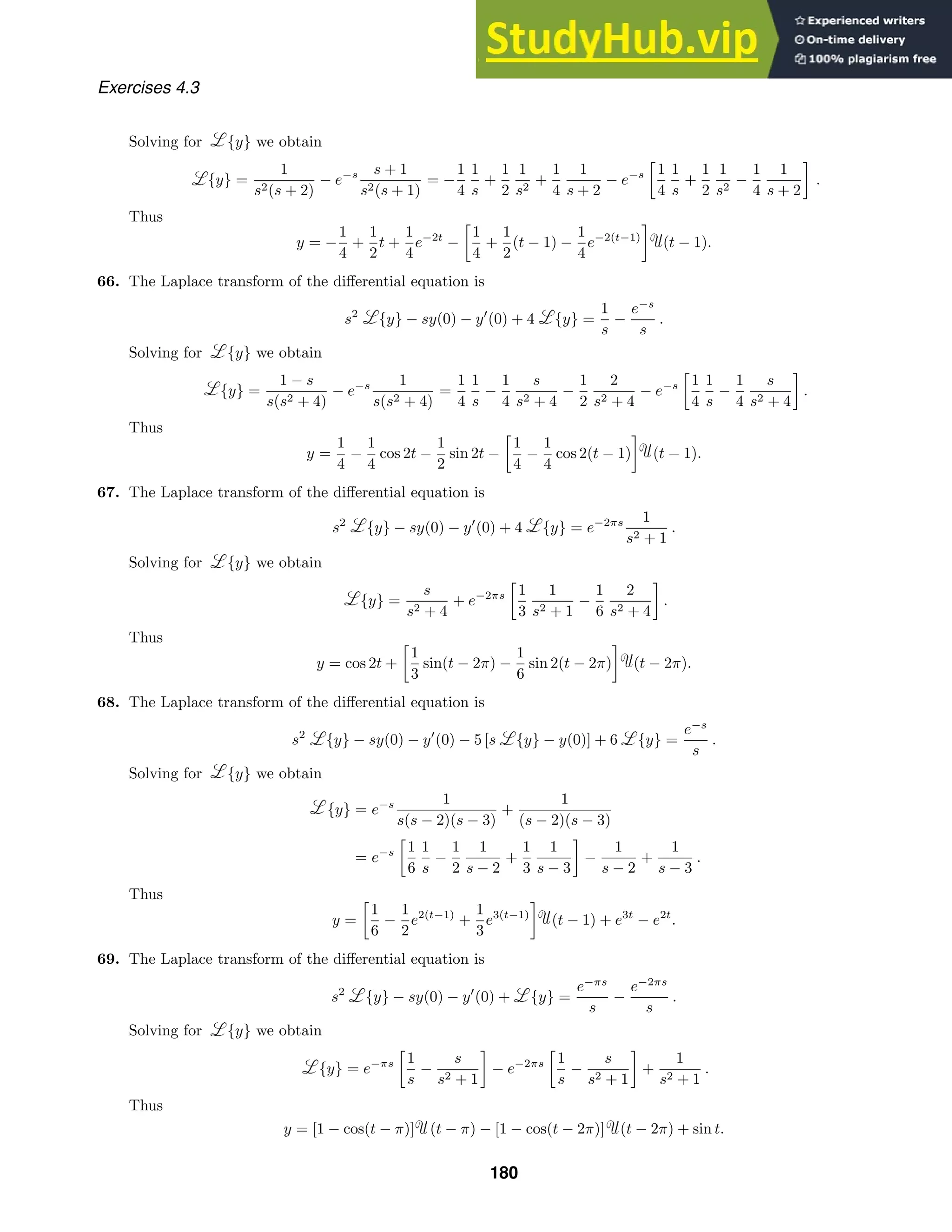 Exercises 4.3
Solving for {y} we obtain
{y} =
1
s2(s + 2)
− e−s s + 1
s2(s + 1)
= −
1
4
1
s
+
1
2
1
s2
+
1
4
1
s + 2
− e−s

1
4
1
s
+
1
2
1
s2
−
1
4
1
s + 2

.
Thus
y = −
1
4
+
1
2
t +
1
4
e−2t
−

1
4
+
1
2
(t − 1) −
1
4
e−2(t−1)

(t − 1).
66. The Laplace transform of the diﬀerential equation is
s2
{y} − sy(0) − y
(0) + 4 {y} =
1
s
−
e−s
s
.
Solving for {y} we obtain
{y} =
1 − s
s(s2 + 4)
− e−s 1
s(s2 + 4)
=
1
4
1
s
−
1
4
s
s2 + 4
−
1
2
2
s2 + 4
− e−s

1
4
1
s
−
1
4
s
s2 + 4

.
Thus
y =
1
4
−
1
4
cos 2t −
1
2
sin 2t −

1
4
−
1
4
cos 2(t − 1)

(t − 1).
67. The Laplace transform of the diﬀerential equation is
s2
{y} − sy(0) − y
(0) + 4 {y} = e−2πs 1
s2 + 1
.
Solving for {y} we obtain
{y} =
s
s2 + 4
+ e−2πs

1
3
1
s2 + 1
−
1
6
2
s2 + 4

.
Thus
y = cos 2t +

1
3
sin(t − 2π) −
1
6
sin 2(t − 2π)

(t − 2π).
68. The Laplace transform of the diﬀerential equation is
s2
{y} − sy(0) − y
(0) − 5 [s {y} − y(0)] + 6 {y} =
e−s
s
.
Solving for {y} we obtain
{y} = e−s 1
s(s − 2)(s − 3)
+
1
(s − 2)(s − 3)
= e−s

1
6
1
s
−
1
2
1
s − 2
+
1
3
1
s − 3

−
1
s − 2
+
1
s − 3
.
Thus
y =

1
6
−
1
2
e2(t−1)
+
1
3
e3(t−1)

(t − 1) + e3t
− e2t
.
69. The Laplace transform of the diﬀerential equation is
s2
{y} − sy(0) − y
(0) + {y} =
e−πs
s
−
e−2πs
s
.
Solving for {y} we obtain
{y} = e−πs

1
s
−
s
s2 + 1

− e−2πs

1
s
−
s
s2 + 1

+
1
s2 + 1
.
Thus
y = [1 − cos(t − π)] (t − π) − [1 − cos(t − 2π)] (t − 2π) + sin t.
180
 