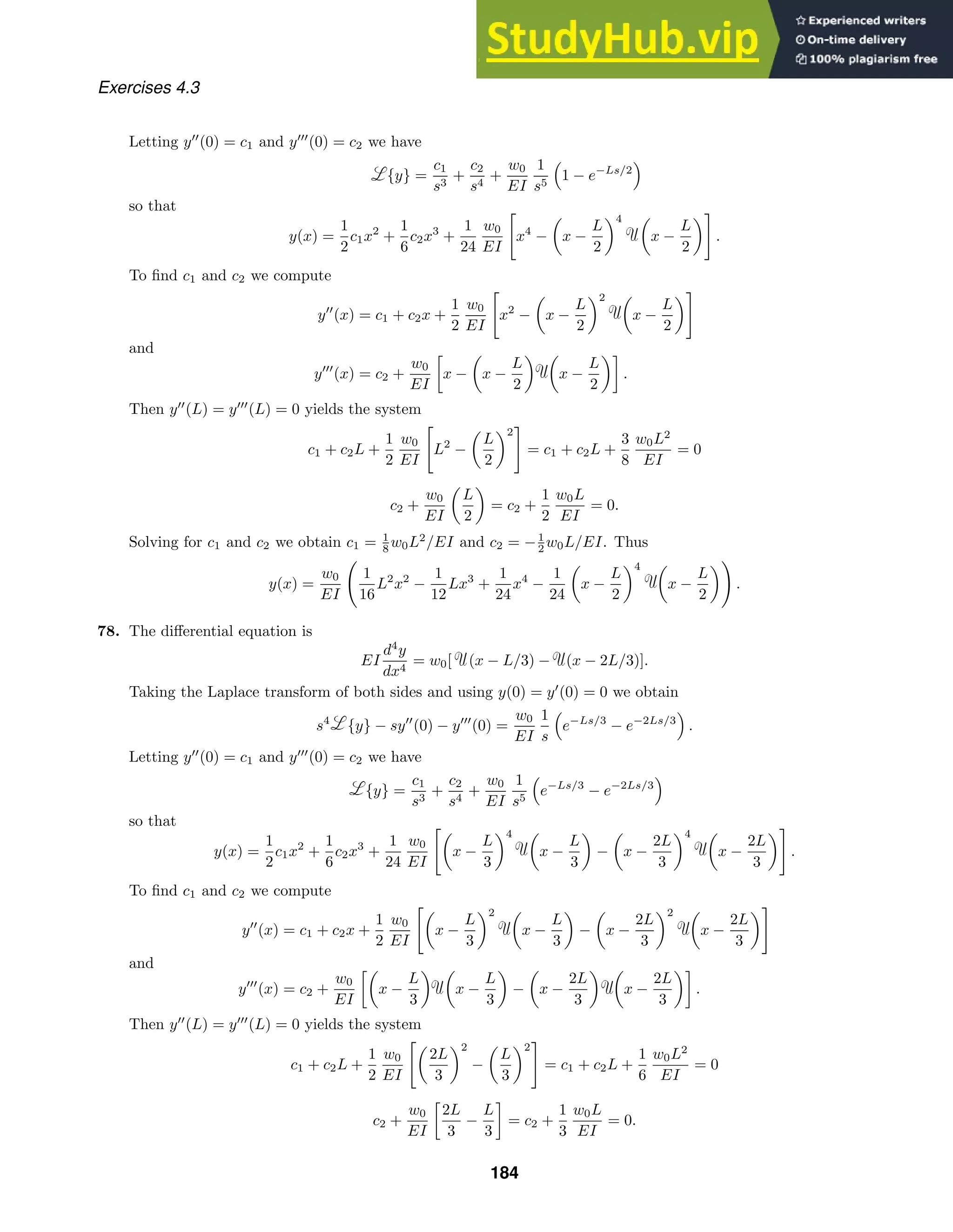Exercises 4.3
Letting y
(0) = c1 and y
(0) = c2 we have
{y} =
c1
s3
+
c2
s4
+
w0
EI
1
s5

1 − e−Ls/2

so that
y(x) =
1
2
c1x2
+
1
6
c2x3
+
1
24
w0
EI
x4
−

x −
L
2
4 
x −
L
2

.
To ﬁnd c1 and c2 we compute
y
(x) = c1 + c2x +
1
2
w0
EI
x2
−

x −
L
2
2 
x −
L
2

and
y
(x) = c2 +
w0
EI

x −

x −
L
2
 
x −
L
2

.
Then y
(L) = y
(L) = 0 yields the system
c1 + c2L +
1
2
w0
EI
L2
−

L
2
2
= c1 + c2L +
3
8
w0L2
EI
= 0
c2 +
w0
EI

L
2

= c2 +
1
2
w0L
EI
= 0.
Solving for c1 and c2 we obtain c1 = 1
8 w0L2
/EI and c2 = −1
2 w0L/EI. Thus
y(x) =
w0
EI
1
16
L2
x2
−
1
12
Lx3
+
1
24
x4
−
1
24

x −
L
2
4 
x −
L
2

.
78. The diﬀerential equation is
EI
d4
y
dx4
= w0[ (x − L/3) − (x − 2L/3)].
Taking the Laplace transform of both sides and using y(0) = y
(0) = 0 we obtain
s4
{y} − sy
(0) − y
(0) =
w0
EI
1
s

e−Ls/3
− e−2Ls/3

.
Letting y
(0) = c1 and y
(0) = c2 we have
{y} =
c1
s3
+
c2
s4
+
w0
EI
1
s5

e−Ls/3
− e−2Ls/3

so that
y(x) =
1
2
c1x2
+
1
6
c2x3
+
1
24
w0
EI

x −
L
3
4 
x −
L
3

−

x −
2L
3
4 
x −
2L
3

.
To ﬁnd c1 and c2 we compute
y
(x) = c1 + c2x +
1
2
w0
EI

x −
L
3
2 
x −
L
3

−

x −
2L
3
2 
x −
2L
3

and
y
(x) = c2 +
w0
EI

x −
L
3
 
x −
L
3

−

x −
2L
3
 
x −
2L
3

.
Then y
(L) = y
(L) = 0 yields the system
c1 + c2L +
1
2
w0
EI

2L
3
2
−

L
3
2
= c1 + c2L +
1
6
w0L2
EI
= 0
c2 +
w0
EI

2L
3
−
L
3

= c2 +
1
3
w0L
EI
= 0.
184
 